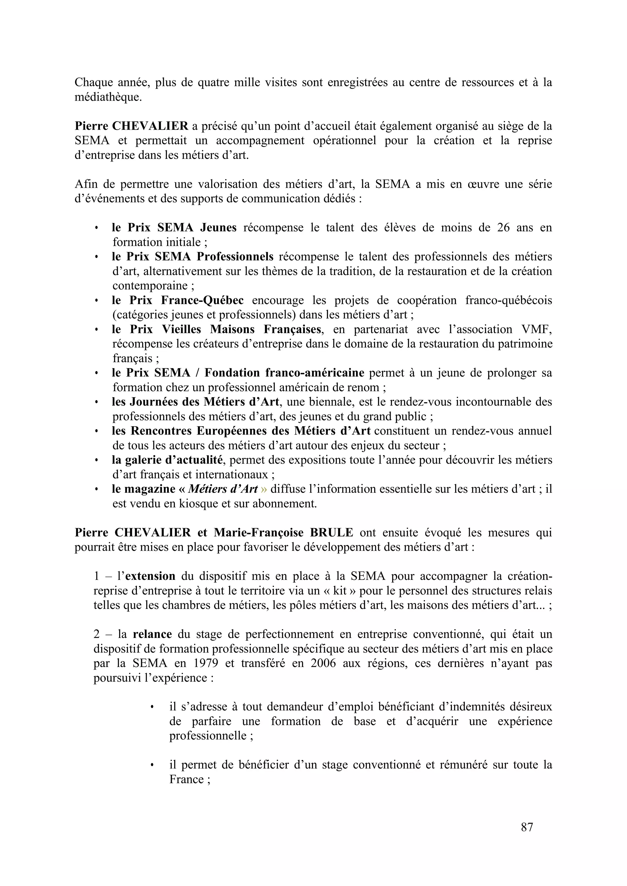 87
Chaque année, plus de quatre mille visites sont enregistrées au centre de ressources et à la
médiathèque.
Pierre CHEVALIER a précisé qu’un point d’accueil était également organisé au siège de la
SEMA et permettait un accompagnement opérationnel pour la création et la reprise
d’entreprise dans les métiers d’art.
Afin de permettre une valorisation des métiers d’art, la SEMA a mis en œuvre une série
d’événements et des supports de communication dédiés :
• le Prix SEMA Jeunes récompense le talent des élèves de moins de 26 ans en
formation initiale ;
• le Prix SEMA Professionnels récompense le talent des professionnels des métiers
d’art, alternativement sur les thèmes de la tradition, de la restauration et de la création
contemporaine ;
• le Prix France-Québec encourage les projets de coopération franco-québécois
(catégories jeunes et professionnels) dans les métiers d’art ;
• le Prix Vieilles Maisons Françaises, en partenariat avec l’association VMF,
récompense les créateurs d’entreprise dans le domaine de la restauration du patrimoine
français ;
• le Prix SEMA / Fondation franco-américaine permet à un jeune de prolonger sa
formation chez un professionnel américain de renom ;
• les Journées des Métiers d’Art, une biennale, est le rendez-vous incontournable des
professionnels des métiers d’art, des jeunes et du grand public ;
• les Rencontres Européennes des Métiers d’Art constituent un rendez-vous annuel
de tous les acteurs des métiers d’art autour des enjeux du secteur ;
• la galerie d’actualité, permet des expositions toute l’année pour découvrir les métiers
d’art français et internationaux ;
• le magazine « Métiers d’Art » diffuse l’information essentielle sur les métiers d’art ; il
est vendu en kiosque et sur abonnement.
Pierre CHEVALIER et Marie-Françoise BRULE ont ensuite évoqué les mesures qui
pourrait être mises en place pour favoriser le développement des métiers d’art :
1 – l’extension du dispositif mis en place à la SEMA pour accompagner la création-
reprise d’entreprise à tout le territoire via un « kit » pour le personnel des structures relais
telles que les chambres de métiers, les pôles métiers d’art, les maisons des métiers d’art... ;
2 – la relance du stage de perfectionnement en entreprise conventionné, qui était un
dispositif de formation professionnelle spécifique au secteur des métiers d’art mis en place
par la SEMA en 1979 et transféré en 2006 aux régions, ces dernières n’ayant pas
poursuivi l’expérience :
• il s’adresse à tout demandeur d’emploi bénéficiant d’indemnités désireux
de parfaire une formation de base et d’acquérir une expérience
professionnelle ;
• il permet de bénéficier d’un stage conventionné et rémunéré sur toute la
France ;
 