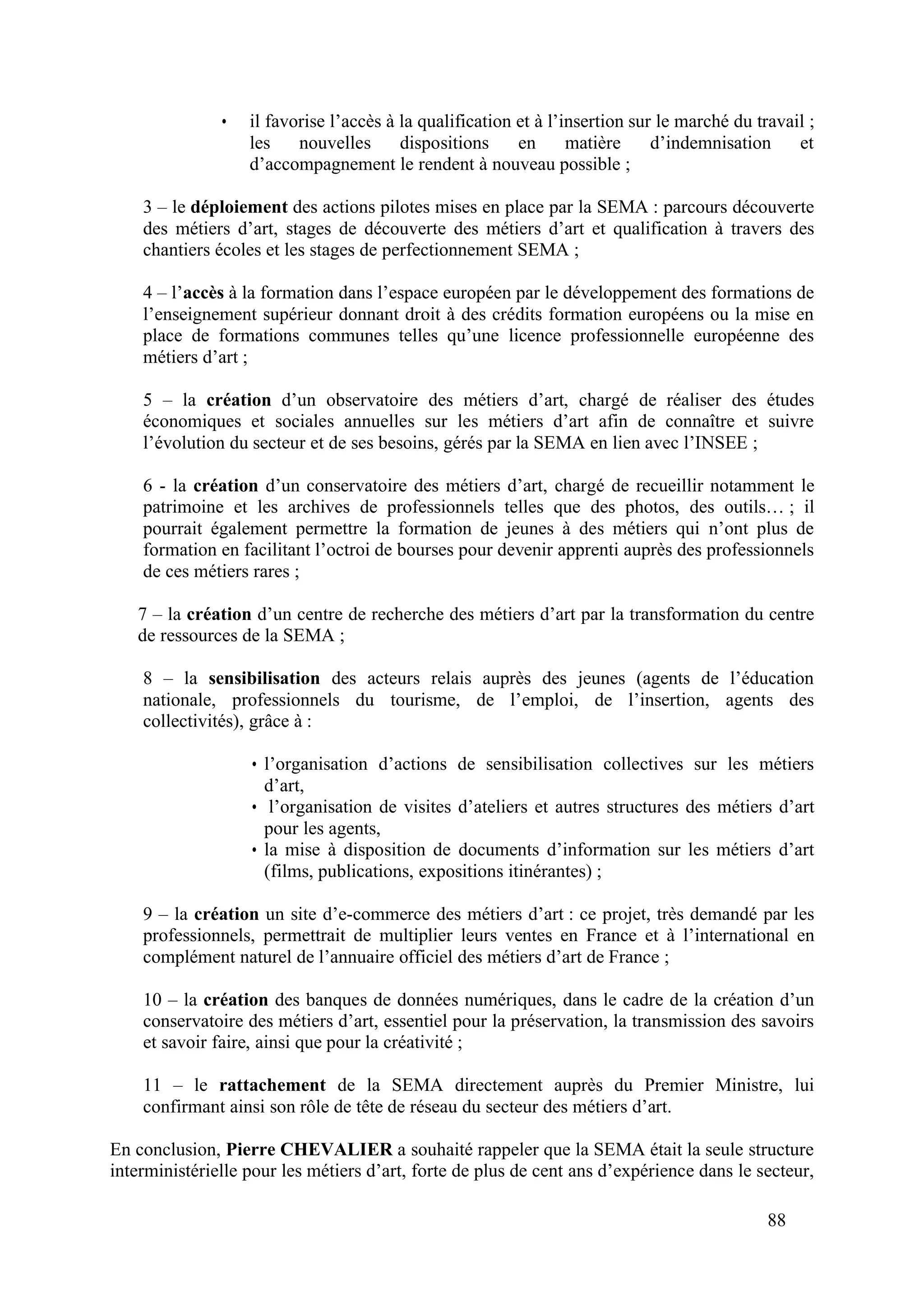 88
• il favorise l’accès à la qualification et à l’insertion sur le marché du travail ;
les nouvelles dispositions en matière d’indemnisation et
d’accompagnement le rendent à nouveau possible ;
3 – le déploiement des actions pilotes mises en place par la SEMA : parcours découverte
des métiers d’art, stages de découverte des métiers d’art et qualification à travers des
chantiers écoles et les stages de perfectionnement SEMA ;
4 – l’accès à la formation dans l’espace européen par le développement des formations de
l’enseignement supérieur donnant droit à des crédits formation européens ou la mise en
place de formations communes telles qu’une licence professionnelle européenne des
métiers d’art ;
5 – la création d’un observatoire des métiers d’art, chargé de réaliser des études
économiques et sociales annuelles sur les métiers d’art afin de connaître et suivre
l’évolution du secteur et de ses besoins, gérés par la SEMA en lien avec l’INSEE ;
6 - la création d’un conservatoire des métiers d’art, chargé de recueillir notamment le
patrimoine et les archives de professionnels telles que des photos, des outils… ; il
pourrait également permettre la formation de jeunes à des métiers qui n’ont plus de
formation en facilitant l’octroi de bourses pour devenir apprenti auprès des professionnels
de ces métiers rares ;
7 – la création d’un centre de recherche des métiers d’art par la transformation du centre
de ressources de la SEMA ;
8 – la sensibilisation des acteurs relais auprès des jeunes (agents de l’éducation
nationale, professionnels du tourisme, de l’emploi, de l’insertion, agents des
collectivités), grâce à :
• l’organisation d’actions de sensibilisation collectives sur les métiers
d’art,
• l’organisation de visites d’ateliers et autres structures des métiers d’art
pour les agents,
• la mise à disposition de documents d’information sur les métiers d’art
(films, publications, expositions itinérantes) ;
9 – la création un site d’e-commerce des métiers d’art : ce projet, très demandé par les
professionnels, permettrait de multiplier leurs ventes en France et à l’international en
complément naturel de l’annuaire officiel des métiers d’art de France ;
10 – la création des banques de données numériques, dans le cadre de la création d’un
conservatoire des métiers d’art, essentiel pour la préservation, la transmission des savoirs
et savoir faire, ainsi que pour la créativité ;
11 – le rattachement de la SEMA directement auprès du Premier Ministre, lui
confirmant ainsi son rôle de tête de réseau du secteur des métiers d’art.
En conclusion, Pierre CHEVALIER a souhaité rappeler que la SEMA était la seule structure
interministérielle pour les métiers d’art, forte de plus de cent ans d’expérience dans le secteur,
 