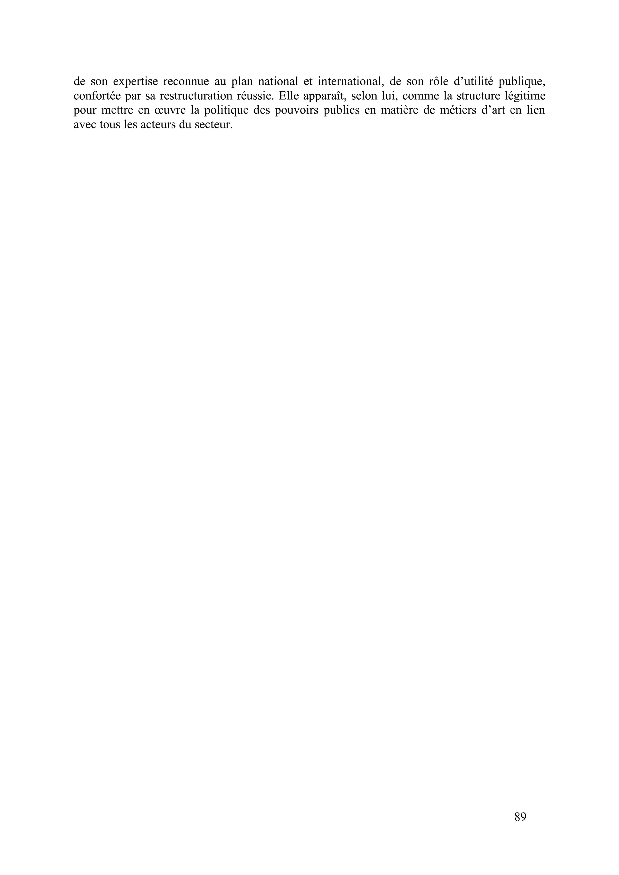 89
de son expertise reconnue au plan national et international, de son rôle d’utilité publique,
confortée par sa restructuration réussie. Elle apparaît, selon lui, comme la structure légitime
pour mettre en œuvre la politique des pouvoirs publics en matière de métiers d’art en lien
avec tous les acteurs du secteur.
 