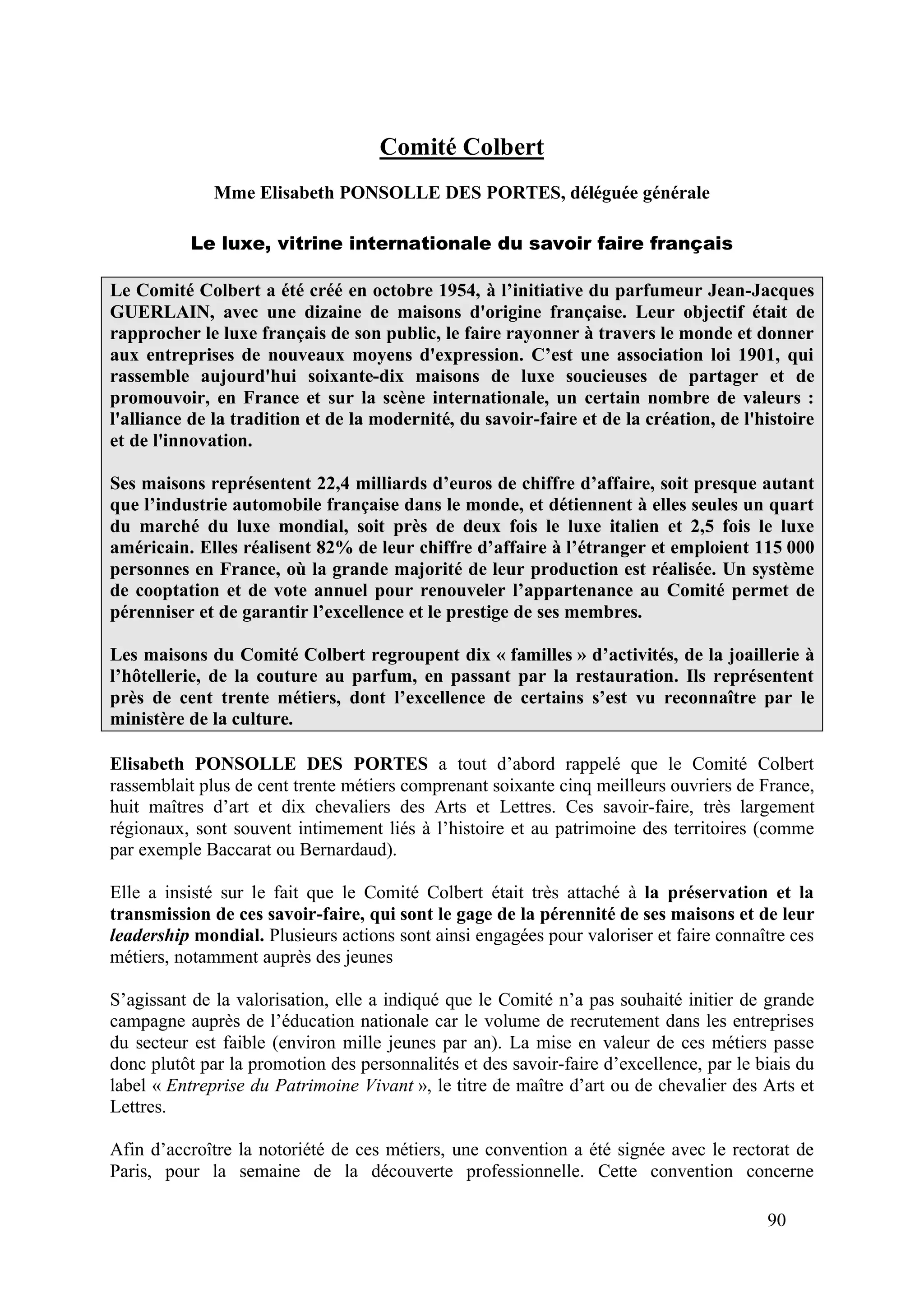 90
Comité Colbert
Mme Elisabeth PONSOLLE DES PORTES, déléguée générale
Le luxe, vitrine internationale du savoir faire français
Le Comité Colbert a été créé en octobre 1954, à l’initiative du parfumeur Jean-Jacques
GUERLAIN, avec une dizaine de maisons d'origine française. Leur objectif était de
rapprocher le luxe français de son public, le faire rayonner à travers le monde et donner
aux entreprises de nouveaux moyens d'expression. C’est une association loi 1901, qui
rassemble aujourd'hui soixante-dix maisons de luxe soucieuses de partager et de
promouvoir, en France et sur la scène internationale, un certain nombre de valeurs :
l'alliance de la tradition et de la modernité, du savoir-faire et de la création, de l'histoire
et de l'innovation.
Ses maisons représentent 22,4 milliards d’euros de chiffre d’affaire, soit presque autant
que l’industrie automobile française dans le monde, et détiennent à elles seules un quart
du marché du luxe mondial, soit près de deux fois le luxe italien et 2,5 fois le luxe
américain. Elles réalisent 82% de leur chiffre d’affaire à l’étranger et emploient 115 000
personnes en France, où la grande majorité de leur production est réalisée. Un système
de cooptation et de vote annuel pour renouveler l’appartenance au Comité permet de
pérenniser et de garantir l’excellence et le prestige de ses membres.
Les maisons du Comité Colbert regroupent dix « familles » d’activités, de la joaillerie à
l’hôtellerie, de la couture au parfum, en passant par la restauration. Ils représentent
près de cent trente métiers, dont l’excellence de certains s’est vu reconnaître par le
ministère de la culture.
Elisabeth PONSOLLE DES PORTES a tout d’abord rappelé que le Comité Colbert
rassemblait plus de cent trente métiers comprenant soixante cinq meilleurs ouvriers de France,
huit maîtres d’art et dix chevaliers des Arts et Lettres. Ces savoir-faire, très largement
régionaux, sont souvent intimement liés à l’histoire et au patrimoine des territoires (comme
par exemple Baccarat ou Bernardaud).
Elle a insisté sur le fait que le Comité Colbert était très attaché à la préservation et la
transmission de ces savoir-faire, qui sont le gage de la pérennité de ses maisons et de leur
leadership mondial. Plusieurs actions sont ainsi engagées pour valoriser et faire connaître ces
métiers, notamment auprès des jeunes
S’agissant de la valorisation, elle a indiqué que le Comité n’a pas souhaité initier de grande
campagne auprès de l’éducation nationale car le volume de recrutement dans les entreprises
du secteur est faible (environ mille jeunes par an). La mise en valeur de ces métiers passe
donc plutôt par la promotion des personnalités et des savoir-faire d’excellence, par le biais du
label « Entreprise du Patrimoine Vivant », le titre de maître d’art ou de chevalier des Arts et
Lettres.
Afin d’accroître la notoriété de ces métiers, une convention a été signée avec le rectorat de
Paris, pour la semaine de la découverte professionnelle. Cette convention concerne
 