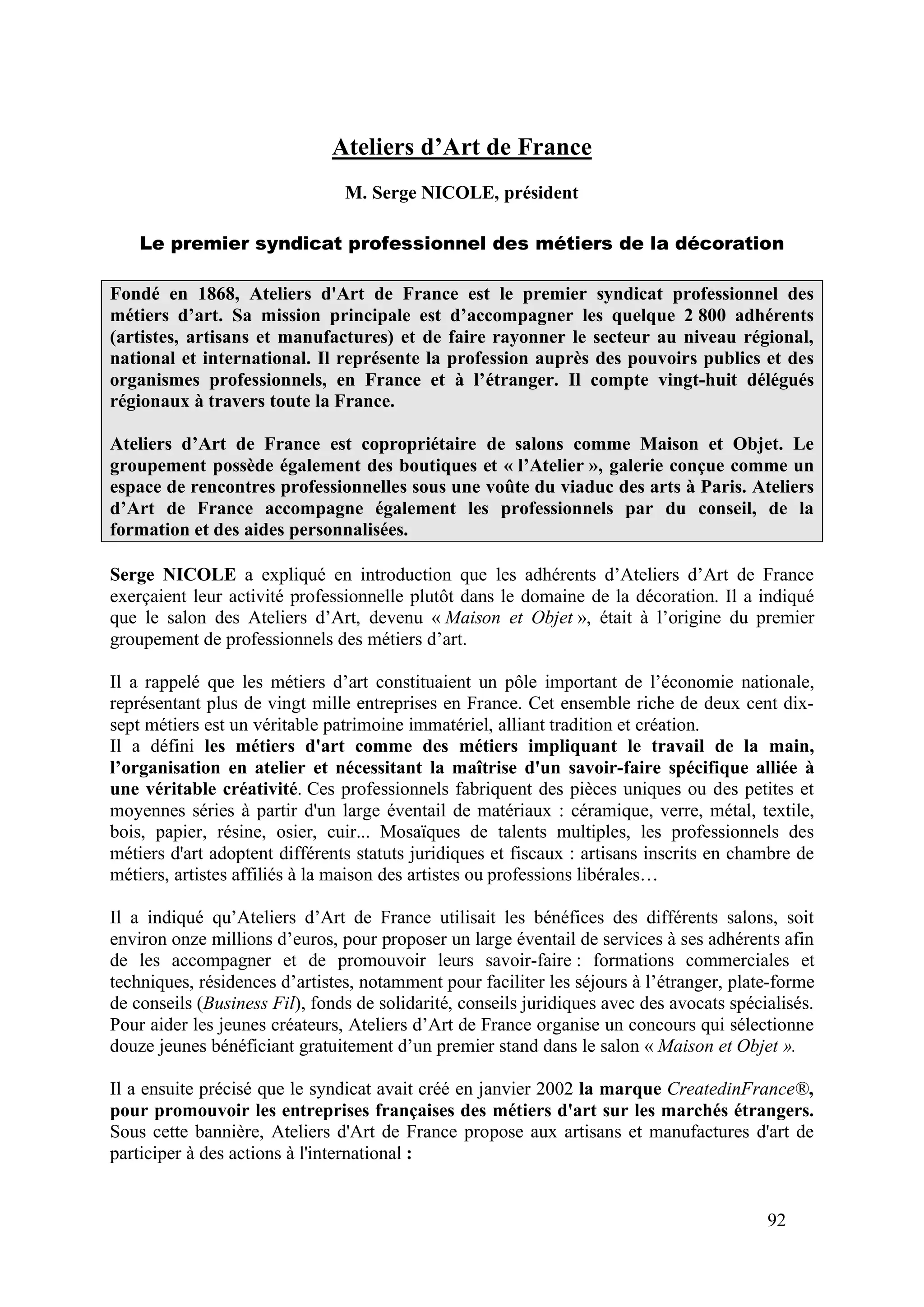92
Ateliers d’Art de France
M. Serge NICOLE, président
Le premier syndicat professionnel des métiers de la décoration
Fondé en 1868, Ateliers d'Art de France est le premier syndicat professionnel des
métiers d’art. Sa mission principale est d’accompagner les quelque 2 800 adhérents
(artistes, artisans et manufactures) et de faire rayonner le secteur au niveau régional,
national et international. Il représente la profession auprès des pouvoirs publics et des
organismes professionnels, en France et à l’étranger. Il compte vingt-huit délégués
régionaux à travers toute la France.
Ateliers d’Art de France est copropriétaire de salons comme Maison et Objet. Le
groupement possède également des boutiques et « l’Atelier », galerie conçue comme un
espace de rencontres professionnelles sous une voûte du viaduc des arts à Paris. Ateliers
d’Art de France accompagne également les professionnels par du conseil, de la
formation et des aides personnalisées.
Serge NICOLE a expliqué en introduction que les adhérents d’Ateliers d’Art de France
exerçaient leur activité professionnelle plutôt dans le domaine de la décoration. Il a indiqué
que le salon des Ateliers d’Art, devenu « Maison et Objet », était à l’origine du premier
groupement de professionnels des métiers d’art.
Il a rappelé que les métiers d’art constituaient un pôle important de l’économie nationale,
représentant plus de vingt mille entreprises en France. Cet ensemble riche de deux cent dix-
sept métiers est un véritable patrimoine immatériel, alliant tradition et création.
Il a défini les métiers d'art comme des métiers impliquant le travail de la main,
l’organisation en atelier et nécessitant la maîtrise d'un savoir-faire spécifique alliée à
une véritable créativité. Ces professionnels fabriquent des pièces uniques ou des petites et
moyennes séries à partir d'un large éventail de matériaux : céramique, verre, métal, textile,
bois, papier, résine, osier, cuir... Mosaïques de talents multiples, les professionnels des
métiers d'art adoptent différents statuts juridiques et fiscaux : artisans inscrits en chambre de
métiers, artistes affiliés à la maison des artistes ou professions libérales…
Il a indiqué qu’Ateliers d’Art de France utilisait les bénéfices des différents salons, soit
environ onze millions d’euros, pour proposer un large éventail de services à ses adhérents afin
de les accompagner et de promouvoir leurs savoir-faire : formations commerciales et
techniques, résidences d’artistes, notamment pour faciliter les séjours à l’étranger, plate-forme
de conseils (Business Fil), fonds de solidarité, conseils juridiques avec des avocats spécialisés.
Pour aider les jeunes créateurs, Ateliers d’Art de France organise un concours qui sélectionne
douze jeunes bénéficiant gratuitement d’un premier stand dans le salon « Maison et Objet ».
Il a ensuite précisé que le syndicat avait créé en janvier 2002 la marque CreatedinFrance®,
pour promouvoir les entreprises françaises des métiers d'art sur les marchés étrangers.
Sous cette bannière, Ateliers d'Art de France propose aux artisans et manufactures d'art de
participer à des actions à l'international :
 