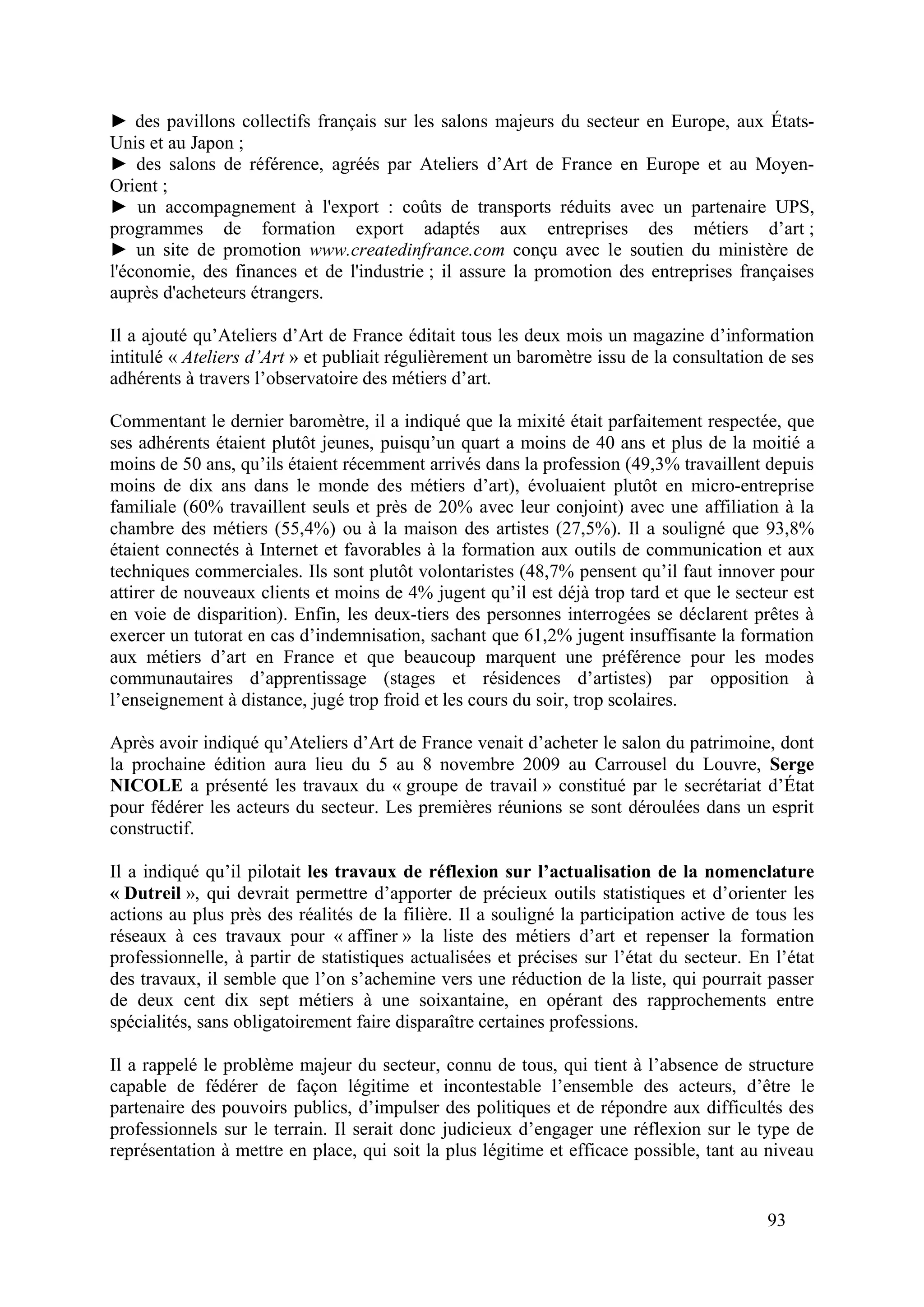 93
des pavillons collectifs français sur les salons majeurs du secteur en Europe, aux États-
Unis et au Japon ;
des salons de référence, agréés par Ateliers d’Art de France en Europe et au Moyen-
Orient ;
un accompagnement à l'export : coûts de transports réduits avec un partenaire UPS,
programmes de formation export adaptés aux entreprises des métiers d’art ;
un site de promotion www.createdinfrance.com conçu avec le soutien du ministère de
l'économie, des finances et de l'industrie ; il assure la promotion des entreprises françaises
auprès d'acheteurs étrangers.
Il a ajouté qu’Ateliers d’Art de France éditait tous les deux mois un magazine d’information
intitulé « Ateliers d’Art » et publiait régulièrement un baromètre issu de la consultation de ses
adhérents à travers l’observatoire des métiers d’art.
Commentant le dernier baromètre, il a indiqué que la mixité était parfaitement respectée, que
ses adhérents étaient plutôt jeunes, puisqu’un quart a moins de 40 ans et plus de la moitié a
moins de 50 ans, qu’ils étaient récemment arrivés dans la profession (49,3% travaillent depuis
moins de dix ans dans le monde des métiers d’art), évoluaient plutôt en micro-entreprise
familiale (60% travaillent seuls et près de 20% avec leur conjoint) avec une affiliation à la
chambre des métiers (55,4%) ou à la maison des artistes (27,5%). Il a souligné que 93,8%
étaient connectés à Internet et favorables à la formation aux outils de communication et aux
techniques commerciales. Ils sont plutôt volontaristes (48,7% pensent qu’il faut innover pour
attirer de nouveaux clients et moins de 4% jugent qu’il est déjà trop tard et que le secteur est
en voie de disparition). Enfin, les deux-tiers des personnes interrogées se déclarent prêtes à
exercer un tutorat en cas d’indemnisation, sachant que 61,2% jugent insuffisante la formation
aux métiers d’art en France et que beaucoup marquent une préférence pour les modes
communautaires d’apprentissage (stages et résidences d’artistes) par opposition à
l’enseignement à distance, jugé trop froid et les cours du soir, trop scolaires.
Après avoir indiqué qu’Ateliers d’Art de France venait d’acheter le salon du patrimoine, dont
la prochaine édition aura lieu du 5 au 8 novembre 2009 au Carrousel du Louvre, Serge
NICOLE a présenté les travaux du « groupe de travail » constitué par le secrétariat d’État
pour fédérer les acteurs du secteur. Les premières réunions se sont déroulées dans un esprit
constructif.
Il a indiqué qu’il pilotait les travaux de réflexion sur l’actualisation de la nomenclature
« Dutreil », qui devrait permettre d’apporter de précieux outils statistiques et d’orienter les
actions au plus près des réalités de la filière. Il a souligné la participation active de tous les
réseaux à ces travaux pour « affiner » la liste des métiers d’art et repenser la formation
professionnelle, à partir de statistiques actualisées et précises sur l’état du secteur. En l’état
des travaux, il semble que l’on s’achemine vers une réduction de la liste, qui pourrait passer
de deux cent dix sept métiers à une soixantaine, en opérant des rapprochements entre
spécialités, sans obligatoirement faire disparaître certaines professions.
Il a rappelé le problème majeur du secteur, connu de tous, qui tient à l’absence de structure
capable de fédérer de façon légitime et incontestable l’ensemble des acteurs, d’être le
partenaire des pouvoirs publics, d’impulser des politiques et de répondre aux difficultés des
professionnels sur le terrain. Il serait donc judicieux d’engager une réflexion sur le type de
représentation à mettre en place, qui soit la plus légitime et efficace possible, tant au niveau
 