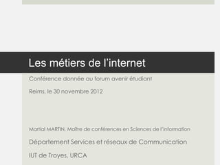 Les métiers de l’internet
Conférence donnée au forum avenir étudiant

Reims, le 30 novembre 2012




Martial MARTIN, Maître de conférences en Sciences de l’information

Département Services et réseaux de Communication

IUT de Troyes, URCA
 