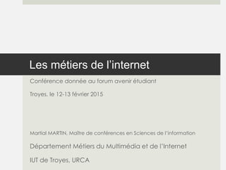Les métiers de l’internet
Conférence donnée au forum avenir étudiant
Troyes, le 12-13 février 2015
Martial MARTIN, Maître de conférences en Sciences de l’information
Département Métiers du Multimédia et de l’Internet
IUT de Troyes, URCA
 