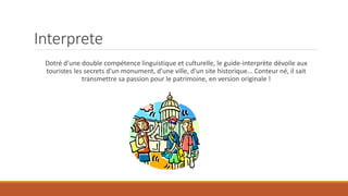 Interprete
Dotré d'une double compétence linguistique et culturelle, le guide-interprète dévoile aux
touristes les secrets d'un monument, d'une ville, d'un site historique... Conteur né, il sait
transmettre sa passion pour le patrimoine, en version originale !
 