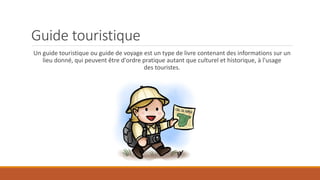 Guide touristique
Un guide touristique ou guide de voyage est un type de livre contenant des informations sur un
lieu donné, qui peuvent être d'ordre pratique autant que culturel et historique, à l'usage
des touristes.
 