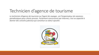 Technicien d’agence de tourisme
Le technicien d’agence de tourisme ou l’agent de voyages est l’organisateur de vacances
paradisiaques pour clients pressés. Fortement concurrencé par Internet, c’est sa capacité à
donner des conseils judicieux qui constitue sa valeur ajoutée.
 