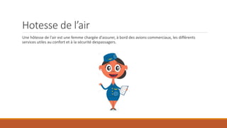 Hotesse de l’air
Une hôtesse de l'air est une femme chargée d'assurer, à bord des avions commerciaux, les différents
services utiles au confort et à la sécurité despassagers.
 