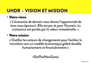 •  Notre vision
« L’économie de demain nous donne l’opportunité de
tous nous épanouir. Elle est par et pour l’humain. La
croissance est portée par la valeur immatérielle. »
•  Notre mission
« Outiller les acteurs de changements pour faciliter la
transition vers un modèle économique global durable
humainement et ﬁnancièrement »
#SetTheNewGame
©UHDR - 2014
UHDR – VISION ET MISSION
 