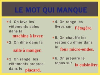1. On lave les
vêtements sales
dans la
2. On dîne dans la
3. On range les
vêtements propres
dans le
4. On range les
livres sur
5. On chauffe les
restes du dîner dans
le
6. On prépare le
repas sur
LE MOT QUI MANQUE
machine à laver.
salle à manger.
placard.
l’étagère.
four micro-ondes.
la cuisinière.
 