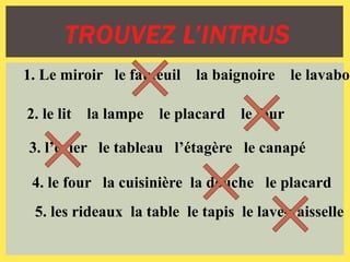 TROUVEZ L’INTRUS
1. Le miroir le fauteuil la baignoire le lavabo
2. le lit la lampe le placard le four
3. l’évier le tableau l’étagère le canapé
4. le four la cuisinière la douche le placard
5. les rideaux la table le tapis le lave-vaisselle
 