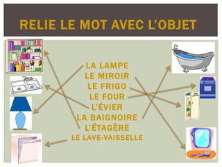 RELIE LE MOT AVEC L’OBJET
LA LAMPE
LE MIROIR
LE FRIGO
LE FOUR
L’ÉVIER
LA BAIGNOIRE
L’ÉTAGÈRE
LE LAVE-VAISSELLE
 