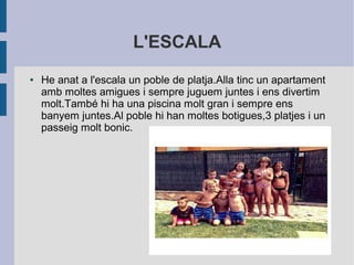 L'ESCALA 
● He anat a l'escala un poble de platja.Alla tinc un apartament 
amb moltes amigues i sempre juguem juntes i ens divertim 
molt.També hi ha una piscina molt gran i sempre ens 
banyem juntes.Al poble hi han moltes botigues,3 platjes i un 
passeig molt bonic. 
 