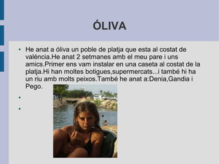 ÓLIVA 
● He anat a óliva un poble de platja que esta al costat de 
valéncia.He anat 2 setmanes amb el meu pare i uns 
amics.Primer ens vam instalar en una caseta al costat de la 
platja.Hi han moltes botigues,supermercats...i també hi ha 
un riu amb molts peixos.També he anat a:Denia,Gandia i 
Pego. 
● 
● 
 