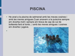 PISCINA 
● He anat a la piscina de setmenat amb les meves cosines i 
amb les meves amigues.Cuan anavem a la puiscina sempre 
em divertia molt i sempre em tirava de cap de cul de 
boltereta fent el tonto...i amb les meves amigues i cosines 
em divertia i jugava. 
● 
 