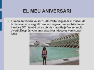 EL MEU ANIVERSARI 
● El meu aniversari va ser 19-08-2014 vaig anar al museu de 
la ciencia i al oceagrafic.em van regalar una motxila i unes 
bambes DC i també un estuix de maquillatje.Va ser molt 
divertit.Després vam anar a patinar i despres vam sopar 
junts 
 