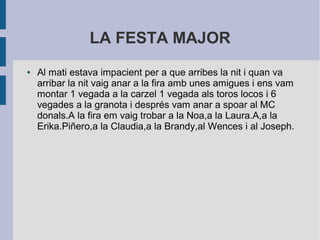 LA FESTA MAJOR 
● Al mati estava impacient per a que arribes la nit i quan va 
arribar la nit vaig anar a la fira amb unes amigues i ens vam 
montar 1 vegada a la carzel 1 vegada als toros locos i 6 
vegades a la granota i després vam anar a spoar al MC 
donals.A la fira em vaig trobar a la Noa,a la Laura.A,a la 
Erika.Piñero,a la Claudia,a la Brandy,al Wences i al Joseph. 
