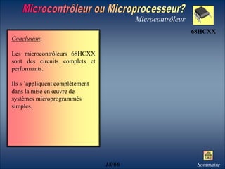 Microcontrôleur
Conclusion:
Les microcontrôleurs 68HCXX
sont des circuits complets et
performants.
Ils s ’appliquent complètement
dans la mise en œuvre de
systèmes microprogrammés
simples.
Sommaire
68HCXX
18/66
 
