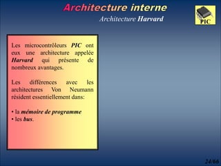 Architecture Harvard
Les microcontrôleurs PIC ont
eux une architecture appelée
Harvard qui présente de
nombreux avantages.
Les différences avec les
architectures Von Neumann
résident essentiellement dans:
• la mémoire de programme
• les bus.
24/66
PIC
 