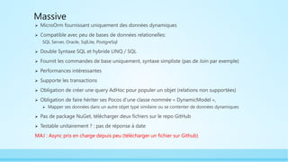Massive
 MicroOrm fournissant uniquement des données dynamiques
 Compatible avec peu de bases de données relationelles:
SQL Server, Oracle, SqlLite, PostgreSql
 Double Syntaxe SQL et hybride LINQ / SQL
 Fournit les commandes de base uniquement, syntaxe simpliste (pas de Join par exemple)
 Performances intéressantes
 Supporte les transactions
 Obligation de créer une query AdHoc pour populer un objet (relations non supportées)
 Obligation de faire hériter ses Pocos d’une classe nommée « DynamicModel »,
 Mapper ses données dans un autre objet typé similaire ou se contenter de données dynamiques
 Pas de package NuGet, télécharger deux fichiers sur le repo GitHub
 Testable unitairement ? : pas de réponse à date
MAJ : Async pris en charge depuis peu (télécharger un fichier sur Github)
 