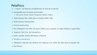 PetaPoco
 « Inspiré » de Massive, probablement un fork de ce dernier
 Compatible avec les bases de données :
 SQL Server, Oracle, SqlLite, PostgreSql, MySQL, FireBird
 Triple Syntaxe SQL, LINQ-Like et hybride LINQ / SQL
 Performances intéressantes
 Communauté active
 Pas d’obligation de créer une query AdHoc pour populer un objet (relations supportées)
 Supporte .Net Core, les transactions
 Insert, Update, Delete identiques à Massive
 Testable unitairement
 Obligation d’ajouter des attributs de mapping si on utilise des alias dans la requête SQL
 Pas d’Async
 