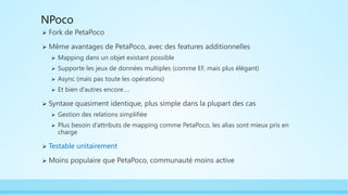 NPoco
 Fork de PetaPoco
 Même avantages de PetaPoco, avec des features additionnelles
 Mapping dans un objet existant possible
 Supporte les jeux de données multiples (comme EF, mais plus élégant)
 Async (mais pas toute les opérations)
 Et bien d’autres encore….
 Syntaxe quasiment identique, plus simple dans la plupart des cas
 Gestion des relations simplifiée
 Plus besoin d’attributs de mapping comme PetaPoco, les alias sont mieux pris en
charge
 Testable unitairement
 Moins populaire que PetaPoco, communauté moins active
 
