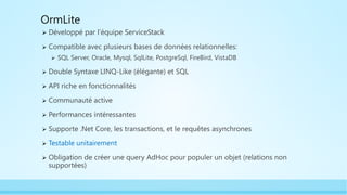 OrmLite
 Développé par l’équipe ServiceStack
 Compatible avec plusieurs bases de données relationnelles:
 SQL Server, Oracle, Mysql, SqlLite, PostgreSql, FireBird, VistaDB
 Double Syntaxe LINQ-Like (élégante) et SQL
 API riche en fonctionnalités
 Communauté active
 Performances intéressantes
 Supporte .Net Core, les transactions, et le requêtes asynchrones
 Testable unitairement
 Obligation de créer une query AdHoc pour populer un objet (relations non
supportées)
 