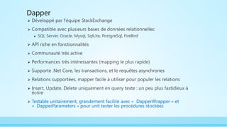 Dapper
 Développé par l’équipe StackExchange
 Compatible avec plusieurs bases de données relationnelles:
 SQL Server, Oracle, Mysql, SqlLite, PostgreSql, FireBird
 API riche en fonctionnalités
 Communauté très active
 Performances très intéressantes (mapping le plus rapide)
 Supporte .Net Core, les transactions, et le requêtes asynchrones
 Relations supportées, mapper facile à utiliser pour populer les relations
 Insert, Update, Delete uniquement en query texte : un peu plus fastidieux à
écrire
 Testable unitairement, grandement facilité avec « DapperWrapper » et
« DapperParameters » pour unit tester les procédures stockées
 