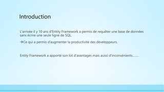 Introduction
L'arrivée il y 10 ans d'Entity Framework a permis de requêter une base de données
sans écrire une seule ligne de SQL.
Ce qui a permis d’augmenter la productivité des développeurs.
Entity Framework a apporté son lot d'avantages mais aussi d'inconvénients…….
 