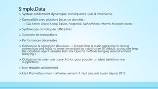 Simple.Data
 Syntaxe entièrement dynamique, conséquence : pas d'IntelliSense.
 Compatible avec plusieurs bases de données :
 SQL Server, Oracle, Mysql, SqlLite, PostgreSql, SqlAnyWhere, Informix Microsoft Access
 Syntaxe peu compliquée (LINQ-like)
 Supporte les transactions
 Performances décevantes
 Gestion de la connexion douteuse : « Simple.Data is quite aggressive in closing
connections and holds no open connections to a data store by default, so you can keep
the Database object returned from the Open*() methods hanging around without
worrying.»
 Obligation de créer une query AdHoc pour populer un objet (relations non
supportées)
 Non testable unitairement
 Était Prometteur mais malheureusement il n’est plus mis à jour depuis 2013
 