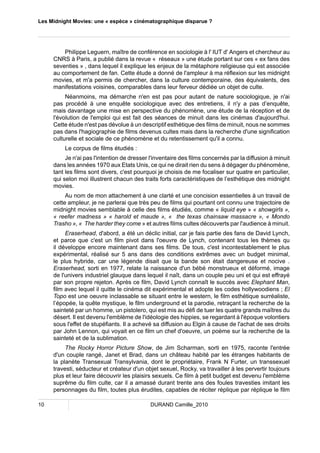 Les Midnight Movies: une « espèce » cinématographique disparue ? 
Philippe Leguern, maître de conférence en sociologie à l' IUT d' Angers et chercheur au 
CNRS à Paris, a publié dans la revue « réseaux » une étude portant sur ces « ex fans des 
seventies » , dans lequel il explique les enjeux de la métaphore religieuse qui est associée 
au comportement de fan. Cette étude a donné de l'ampleur à ma réflexion sur les midnight 
movies, et m'a permis de chercher, dans la culture contemporaine, des équivalents, des 
manifestations voisines, comparables dans leur ferveur dédiée un objet de culte. 
Néanmoins, ma démarche n'en est pas pour autant de nature sociologique, je n'ai 
pas procédé à une enquête sociologique avec des entretiens, il n'y a pas d’enquête, 
mais davantage une mise en perspective du phénomène, une étude de la réception et de 
l'évolution de l'emploi qui est fait des séances de minuit dans les cinémas d'aujourd'hui. 
Cette étude n'est pas dévolue à un descriptif esthétique des films de minuit, nous ne sommes 
pas dans l'hagiographie de films devenus cultes mais dans la recherche d'une signification 
culturelle et sociale de ce phénomène et du retentissement qu'il a connu. 
Le corpus de films étudiés : 
Je n'ai pas l'intention de dresser l'inventaire des films concernés par la diffusion à minuit 
dans les années 1970 aux Etats Unis, ce qui ne dirait rien du sens à dégager du phénomène, 
tant les films sont divers, c'est pourquoi je choisis de me focaliser sur quatre en particulier, 
qui selon moi illustrent chacun des traits forts caractéristiques de l’esthétique des midnight 
movies. 
Au nom de mon attachement à une clarté et une concision essentielles à un travail de 
cette ampleur, je ne parlerai que très peu de films qui pourtant ont connu une trajectoire de 
midnight movies semblable à celle des films étudiés, comme « liquid eye » « showgirls », 
« reefer madness » « harold et maude », « the texas chainsaw massacre », « Mondo 
Trasho », « The harder they come » et autres films cultes découverts par l'audience à minuit. 
Eraserhead, d'abord, a été un déclic initial, car je fais partie des fans de David Lynch, 
et parce que c'est un film pivot dans l'oeuvre de Lynch, contenant tous les thèmes qu 
il développe encore maintenant dans ses films. De tous, c'est incontestablement le plus 
expérimental, réalisé sur 5 ans dans des conditions extrêmes avec un budget minimal, 
le plus hybride, car une légende disait que la bande son était dangereuse et nocive . 
Eraserhead, sorti en 1977, relate la naissance d'un bébé monstrueux et déformé, image 
de l'univers industriel glauque dans lequel il naît, dans un couple peu uni et qui est effrayé 
par son propre rejeton. Après ce film, David Lynch connaît le succès avec Elephant Man, 
film avec lequel il quitte le cinéma dit expérimental et adopte les codes hollywoodiens ; El 
Topo est une oeuvre inclassable se situant entre le western, le film esthétique surréaliste, 
l’épopée, la quête mystique, le film underground et la parodie, retraçant la recherche de la 
sainteté par un homme, un pistolero, qui est mis au défi de tuer les quatre grands maîtres du 
désert. Il est devenu l'emblème de l'idéologie des hippies, se regardant à l'époque volontiers 
sous l'effet de stupéfiants. Il a achevé sa diffusion au Elgin à cause de l'achat de ses droits 
par John Lennon, qui voyait en ce film un chef d'oeuvre, un poème sur la recherche de la 
sainteté et de la sublimation. 
The Rocky Horror Picture Show, de Jim Scharman, sorti en 1975, raconte l'entrée 
d'un couple rangé, Janet et Brad, dans un château habité par les étranges habitants de 
la planète Transexual Transylvania, dont le propriétaire, Frank N Furter, un transsexuel 
travesti, séducteur et créateur d'un objet sexuel, Rocky, va travailler à les pervertir toujours 
plus et leur faire découvrir les plaisirs sexuels. Ce film à petit budget est devenu l'emblème 
suprême du film culte, car il a amassé durant trente ans des foules travesties imitant les 
personnages du film, toutes plus érudites, capables de réciter réplique par réplique le film 
10 DURAND Camille_2010 
 