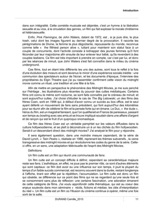 Introduction 
dans son intégralité. Cette comédie musicale est déjantée, c'est un hymne à la libération 
sexuelle et au vice, à la circulation des genres, un film qui fait exploser la morale chrétienne 
et hétérosexuelle. 
Enfin, Pink Flamingos, de John Waters, datant de 1972, est , si je puis dire, le plus 
trash, celui dont les images figurent au dernier degré de la provocation. Il raconte les 
pérégrinations de Divine, la femme la plus dégoûtante, repoussante du monde, reconnue 
comme telle « the filthiest person alive », luttant pour maintenir son statut face à un 
couple de concurrents, dont l'activité consiste à kidnapper des jeunes femmes qu'il font 
féconder par leur majordome afin ensuite de leur enlever leur bébé, qu'ils revendent à des 
couples lesbiens. Ce film est très important à prendre en compte, car c’est par lui, et donc 
par les séances de minuit, que John Waters s'est fait connaître dans le milieu du cinéma 
underground. 
Ces films, tout en étant très différents les uns des autres, sont tous le reflet à la fois 
d'une évolution des moeurs et sont devenus le miroir d'une expérience sociale inédite : une 
communion des spectateurs autour de l'écran, et les documents d'époque, l’interview des 
propriétaires du Elgin Theatre que j'ai pu rassembler confirment cette vision du midnight 
movie comme un rituel, une tradition et une fête à la fois. 
Afin de mettre en perspective le phénomène des Midnight Movies, je me suis penché 
sur l'héritage , les illustrations plus récentes du pouvoir des cultes médiatiques. Certains 
films ont connu le même sort nocturne, se sont faits connaître par le créneau de minuit; et 
sont aujourd'hui cultes. J'ai choisi d'étudier le cas de The Big Lebowski, un des films des 
frères Coen, sorti en 1998 qui, à défaut d'avoir connu un succès au box office, est le seul 
ayant déferlé un mouvement de fans sans précédent, qui font aujourd'hui des kilomètres 
pour se réunir afin de célébrer le film et la pensée forte qui en émane. Le Duc, « the dude », 
héros du film, est un magistral fainéant, que l’on qualifierait en France de paresseux, passant 
son temps au bowling avec ses amis,et se trouve impliqué soudain dans une affaire d'argent 
et de rançon qui est le fruit d'un quiproquo onomastique. 
Ce film des frères Coen est un véritable pamphlet sur les valeurs diffusées dans la 
culture hollywoodienne, et se plaît à déconstruire un à un les clichés du film hollywoodien. 
Serait-il un descendant direct des midnight movies? J'ai analysé le film pour y répondre. 
Il sera également question, dans une moindre mesure cependant, de la série de 
David Lynch, « Twin Peaks », réalisée en 1986, reprenant les thèmes subversifs , la veine 
transgressive des midnight movies et qui révolutionne les codes du genre de la série. Celle-ci 
offre, en un sens, une adaptation télévisuelle de l'esprit des Midnight Movies. 
Définitions 
Un film culte est un film qui réunit une communauté de fans: 
Un film culte est un concept difficile à définir, cependant sa caractéristique majeure 
reste ses fans. L'esthétique, en effet, ne joue pas le premier rôle, ce sont d'autres éléments 
qui sont capitaux: ce film doit avoir eu une influence sur son temps, il jouit la plupart du 
temps d'un faible succès commercial, est reconnu souvent dans la durée, restant longtemps 
à l'affiche, tirant son effet par la répétition, l'accumulation. Le film culte est donc un film 
qui obsède, se différencie sur ce point des films qui ne se regardent qu’une seule fois et 
se consomment sans plus de réflexion: une certaine fascination, une adoration émanent 
de cette catégorie de films. J'ai voulu approfondir cette thématique, qui est au coeur des 
enjeux soulevés dans mon séminaire « récits, fictions et médias: les clés d'interprétation 
du réel ». Un film culte est un film où l'illusion du cinéma continue à opérer, même une fois 
sorti de la salle. 
DURAND Camille_2010 11 
 