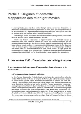 Partie 1: Origines et contexte d'apparition des midnight movies 
Partie 1: Origines et contexte 
d'apparition des midnight movies 
Il serait regrettable, pour une étude sur les Midnight Movies, de tenir ces films comme un 
phénomène isolé de son contexte, un phénomène ex-nihilo, alors que leurs problématiques 
ne se comprennent qu'à la lumière des soubassements historiques, idéologiques et sociaux 
de l’époque, ainsi que des lieux qui ont favorisé leur diffusion. 
Les Midnight Movies se révèlent être de véritables encéphalogrammes, mesurant le 
pouls de la contre culture qui se développe à l'époque. 
Parmi ces facteurs nécessaires à l'épanouissement des Midnight Movies, je 
m'attarderai dans cette partie en premier lieu sur les mouvements artistiques qui sont 
propédeutiques à l'avènement des Midnight Movies, à savoir l'expressionnisme allemand et 
le surréalisme, ensuite sur l'oeuvre matrice des Midnight Movies, Freaks, de Tod Browning, 
avant de faire un aperçu nécessaire du paysage culturel et cinématographique américain 
des années 1960-70 , pour enfin effectuer un zoom sur un cinéma , le Elgin, qui est très 
représentatif du brassage social et de l’ampleur inédite du phénomène des Midnight Movies, 
mais aussi d’un esprit hippie et d’un climat favorable à la participation des spectateurs. 
A. Les années 1390 : l'incubation des midnight movies 
1/ les mouvements fondateurs: L’expressionnisme allemand et le 
surréalisme. 
a. L’expressionnisme allemand : définition 
Le film d'horreur d'aujourd'hui s'est développé sur les bases des premiers films cultes des 
années 1920 comme Nosferatu le vampire, de Murnau, Le cabinet du docteur Caligari, 
de Robert Wiene (qui est, selon Hoberman et Rosenbaum le premier film culte, né à 
Paris où il est diffusé durant 7 ans dans le même cinéma ), ou Docteur Mabuse de Fritz 
Lang. Ce cinéma était très marqué par les atrocités , l'horreur au quotidien vécues par l' 
Allemagne pendant la Première Guerre Mondiale, et met en scène le crime et la culpabilité 
pesant sur des personnages denses, pétris de contradictions , le tout étant souligné par 
l'esthétique expressionniste devenue très célèbre. Les personnages de ces films, dont 
le maquillage épais exalte et exagère les traits, sont filmés sous l'angle de la contre-plongée, 
la lumière venant du dessous éclairer le visage de manière effrayante, menaçante. 
Ces personnages grimaçants sont, selon le critique Siegfried Kracauer2, critique de cinéma 
2 Siegfried Kracauer, De Caligari à Hitler, Une histoire psychologique de cinéma allemand 1947 p 32 et 36 
DURAND Camille_2010 13 
 