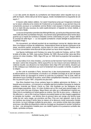 Partie 1: Origines et contexte d'apparition des midnight movies 
« L'un des points de départs du surréalisme est l'observation selon laquelle tout ce qui 
jaillit de l'esprit, même dénué de forme logique, révèle inévitablement la singularité de cet 
esprit »4. 
A travers cette citation célèbre, l’on saisit l’importance prise par l’imaginaire individuel 
sur la raison collective et la victoire de l’irrationnel sur le plausible, ce qui permet mieux de 
comprendre pourquoi un surréaliste comme Breton s’est essayé à l’écriture automatique 
et à un style très peu soucieux du cadre spatio-temporel, à l’opposé du roman réaliste, à 
l’oeuvre dans Nadja. 
La source d'inspiration première des Midnight Movies, qui est la plus fréquemment citée, 
reste celle des films surréalistes français, mouvement situé généralement dans l'entre-deux 
guerres qui a inspiré de nombreux cinéastes comme Jodorowsky et Lynch. Aragon définit 
le concept de cette façon : « Le vice appelé surréalisme: emploi déréglé et passionnel du 
stupéfiant image ». 
Ce mouvement, qui refusait pourtant de se revendiquer comme tel, déploie dans ses 
films une logique onirique de métaphores, d'associations libres de figures mythiques et de 
rêves, souvenirs parfois, enchaînés, comme dans Un chien andalou, dont l'histoire est le 
fruit d'une conversation entre Bunuel et Dali portant sur leurs rêves respectifs. 
Les figures maîtresses sont Cocteau (Le sang d'un poète de Cocteau, sorti en 1930, 
la belle et la bête, de 1946, mais surtout Orphée, de 1950.) Bunuel et Dali, dans des films 
comme Un chien Andalou, 1929, l'Age d'Or qui, en 1930 dont la projection fait scandale à 
l’époque. 
Au tout début d’Un chien Andalou, une femme se fait trancher l'oeil à l'aide d'une lame 
de rasoir, scène très choquante, même aujourd'hui où nos moeurs sont plus habitués à la 
violence visuelle. Les allusions à la masturbation dans l'Age d'Or sont claires, d'autant que 
le film s'attaque aux institutions qui sont le fondement de la société: la famille, la patrie et 
la religion. 
Le film crée le scandale à Paris, donnant lieu à des évanouissements, avortements 
et dénonciations au commissariat, et ensuite à un véritable lynchage de la part de ligues 
d'extrême droite qui saccagent le cinéma où avait lieu la projection. Par la suite, elles se 
dérouleront sous contrôle de la police, avant d'être complètement interdites. La censure du 
film ne prend fin qu'en 1981, cinquante ans plus tard. 
Ces films illustrent tous d'une certaine façon le célèbre aphorisme de Breton « la 
beauté sera convulsive », et incarnent un véritable rejet de la tradition française du réalisme 
poétique, incarnée par Renoir, Carné ou Clair, très focalisée sur les dialogues et les 
personnages populaires. Ainsi, Un chien Andalou est un film muet sans personnages, et il 
n'y a pour ainsi dire pas d'intrigue. Maya Deren est celle qui a officiellement importé aux 
Etats Unis le surréalisme et l’avant-garde au cinéma. Son film le plus connu, « Meshes of 
the afternoon », est un film muet qui instaure une poésie basée sur des images suggestives 
et remplies de mystère : une femme rêve et poursuit dans son songe une femme toute 
voilée de noir, sans visage, qui promène une fleur. Puis son mari apparaît, mais le rêve 
ne s’achève que lorsqu’il rentre dans la maison et la découvre morte recouverte d’éclats 
de miroirs. Le court métrage multiplie les gros plans , une caméra nichée dans des angles 
anormaux, des effets de disparitions créés au montage qui réussissent à recréer l’ambiance 
du rêve : une atmosphère instable pour une réalité fuyante et la puissance surréelle des 
objets, symboles oniriques. 
4 Goudal Jean, surréalisme et cinéma, 1925 
DURAND Camille_2010 15 
 
