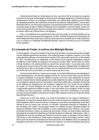 Les Midnight Movies: une « espèce » cinématographique disparue ? 
Eraserhead est basé sur cette logique du rêve, qui est en fait un principe qui va guider 
Lynch tout au long de sa filmographie, de ses courts métrages également: le réel est toujours 
contaminé par le rêve, et sa logique irrationnelle. Les scènes dites réalistes sont en vérité 
de véritables pastiches des impératifs de clarté et de réalisme hollywoodiens, comme dans 
Mulholland Drive, son film le plus populaire, où la première partie du film, centrée sur l'arrivée 
du personnage de Naomi Watts à Hollywood est à interpréter au second degré, tandis que 
le rêve des jeunes femmes prend la conduite de la narration. Le rêve, l'aspect illogique sont 
le moteur même de l'intrigue dans Lost Highway . 
Ainsi, le surréalisme et sa volonté de rompre avec les codes du cinéma réalistes, de se 
focaliser sur les mouvements de l’imaginaire, du rêve, d’utiliser la logique de l’association et 
de la métaphore libres plutôt que le rythme canonique de la narration est un état d’esprit qui 
a eu un impact sur l’idéologie des Midnight Movies, autant sur les films que sur la manière 
de les regarder. 
2/ L'exemple de Freaks: la matrice des Midnight Movies 
A mains égards, l'on peut considérer Freaks comme l'ancêtre, le parent de tous les midnight 
movies réalisés pendant les seventies. Son statut est assez complexe, pourtant, car il a fait 
partie des films diffusés à minuit dans les années 1970, alors même que c'est un film réalisé 
en 1931. Tod Browning, son réalisateur, a été victime d'une censure impitoyable, puisque 
sa diffusion a été interdite au Royaume Uni jusqu'au années 1950. Tourné dans un cirque 
à l'aide d'acteurs non professionnels qui jouent leur propre rôle, il va au plus près de la 
monstruosité, ce qui en fait un film très novateur pour l'époque. Elephant Man, le célèbre film 
de David Lynch, est un hommage à Freaks, tout en retournant le thème de la monstruosité, 
car le film est moins provocateur, et surtout beaucoup plus moral. 
Avant sa sortie définitive, Freaks sera corrigé, car les tests effectués sur les spectateurs 
sont catastrophiques, ces derniers partent avant la fin, et l'on raconte même qu'une femme 
a menacé d'attaquer la production MGM en justice car le film avait déclenché sa fausse 
couche. Ces premiers incidents passés et le public désertant les salles, on décide de couper 
au montage les scènes les plus choquantes, notamment celles de la castration de Hercule 
et de l'attaque de Cleopatra par les monstres, suggérant son viol, suivie de sa mutation 
en poulet. Un nouvel épilogue est tourné, plus gai que l'autre. Mais ces modifications 
n'augmentent guère les entrées en salle, si bien que même à Los Angeles, le film ne reste 
à l'affiche que deux semaines. Comment expliquer qu'un film connaissant un tel échec 
commercial soit considéré culte dans les années 1960, regardé comme une sorte de matrice 
des Midnight Movies ? 
Freaks est un film très violent, une sorte de pamphlet sur les valeurs maîtresses à 
Hollywood: le culte de la beauté alliée à la vertu (cela correspond au célèbre concept grec, 
kalos kagathos, allier le beau et le bon). L'intrigue se noue autour de l'opposition entre deux 
camps au sein du cirque: les normaux, en minorité, composés d'Hercule et Cleopatra, et 
les monstres, les Freaks. Ces groupes entrent en collision lorsque Cleopatra décide de 
séduire le lilliputien Hans afin de réaliser un plan machiavélique avec Hercule, son amant: 
lui dérober sa fortune. Celui ci se sépare de sa promise, Frieda, une autre freaks, séduit par 
la beauté de la trapéziste Cleopatra qu'il décide finalement d'épouser. Néanmoins, celle ci, 
dégoûtée par tous les monstres qui l'entourent durant le repas du mariage, finit par céder à 
son horreur, et les insulte tous. Cette scène constitue le climax de l'intrigue, l'acmé, c'est à 
dire le point où la tension dramatique se fait la plus forte: tous attablés autour du mariage de 
Cleopatra et de Hans, les Freaks entonnent une chanson, un hymne triomphal (We accept 
16 DURAND Camille_2010 
 