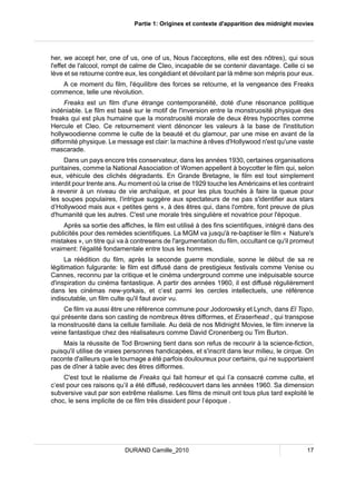 Partie 1: Origines et contexte d'apparition des midnight movies 
her, we accept her, one of us, one of us, Nous l'acceptons, elle est des nôtres), qui sous 
l'effet de l'alcool, rompt de calme de Cleo, incapable de se contenir davantage. Celle ci se 
lève et se retourne contre eux, les congédiant et dévoilant par là même son mépris pour eux. 
A ce moment du film, l'équilibre des forces se retourne, et la vengeance des Freaks 
commence, telle une révolution. 
Freaks est un film d'une étrange contemporanéité, doté d'une résonance politique 
indéniable. Le film est basé sur le motif de l'inversion entre la monstruosité physique des 
freaks qui est plus humaine que la monstruosité morale de deux êtres hypocrites comme 
Hercule et Cleo. Ce retournement vient dénoncer les valeurs à la base de l'institution 
hollywoodienne comme le culte de la beauté et du glamour, par une mise en avant de la 
difformité physique. Le message est clair: la machine à rêves d'Hollywood n'est qu'une vaste 
mascarade. 
Dans un pays encore très conservateur, dans les années 1930, certaines organisations 
puritaines, comme la National Association of Women appellent à boycotter le film qui, selon 
eux, véhicule des clichés dégradants. En Grande Bretagne, le film est tout simplement 
interdit pour trente ans. Au moment où la crise de 1929 touche les Américains et les contraint 
à revenir à un niveau de vie archaïque, et pour les plus touchés à faire la queue pour 
les soupes populaires, l'intrigue suggère aux spectateurs de ne pas s'identifier aux stars 
d’Hollywood mais aux « petites gens », à des êtres qui, dans l'ombre, font preuve de plus 
d'humanité que les autres. C'est une morale très singulière et novatrice pour l'époque. 
Après sa sortie des affiches, le film est utilisé à des fins scientifiques, intégré dans des 
publicités pour des remèdes scientifiques. La MGM va jusqu'à re-baptiser le film « Nature's 
mistakes », un titre qui va à contresens de l'argumentation du film, occultant ce qu'il promeut 
vraiment: l'égalité fondamentale entre tous les hommes. 
La réédition du film, après la seconde guerre mondiale, sonne le début de sa re 
légitimation fulgurante: le film est diffusé dans de prestigieux festivals comme Venise ou 
Cannes, reconnu par la critique et le cinéma underground comme une inépuisable source 
d'inspiration du cinéma fantastique. A partir des années 1960, il est diffusé régulièrement 
dans les cinémas new-yorkais, et c’est parmi les cercles intellectuels, une référence 
indiscutable, un film culte qu'il faut avoir vu. 
Ce film va aussi être une référence commune pour Jodorowsky et Lynch, dans El Topo, 
qui présente dans son casting de nombreux êtres difformes, et Eraserhead , qui transpose 
la monstruosité dans la cellule familiale. Au delà de nos Midnight Movies, le film innerve la 
veine fantastique chez des réalisateurs comme David Cronenberg ou Tim Burton. 
Mais la réussite de Tod Browning tient dans son refus de recourir à la science-fiction, 
puisqu'il utilise de vraies personnes handicapées, et s'inscrit dans leur milieu, le cirque. On 
raconte d'ailleurs que le tournage a été parfois douloureux pour certains, qui ne supportaient 
pas de dîner à table avec des êtres difformes. 
C'est tout le réalisme de Freaks qui fait horreur et qui l’a consacré comme culte, et 
c’est pour ces raisons qu’il a été diffusé, redécouvert dans les années 1960. Sa dimension 
subversive vaut par son extrême réalisme. Les films de minuit ont tous plus tard exploité le 
choc, le sens implicite de ce film très dissident pour l’époque . 
DURAND Camille_2010 17 
 