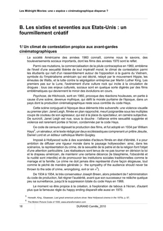 Les Midnight Movies: une « espèce » cinématographique disparue ? 
B. Les sixties et seventies aux Etats-Unis : un 
fourmillement créatif 
1/ Un climat de contestation propice aux avant-gardes 
cinématographiques 
La société Américaine des années 1960 connaît, comme nous le savons, des 
bouleversements sociaux importants, dont les films des années 1970 sont le reflet. 
Parmi ces mutations, la commercialisation de la pilule contraceptive en 1960, emblème 
de l'éveil d'une sexualité libérée de tout impératif moral, le climat de contestation parmi 
les étudiants qui naît d'un rassemblement autour de l'opposition à la guerre du Vietnam, 
symbole du l'impérialisme américain qui est décrié, relayé par le mouvement Hippie, les 
émeutes de Watts, et la lutte contre la ségrégation entreprise par Martin Luther King. Les 
premiers pas sur la Lune, l'avènement d'une culture rock qui incite à la circulation de 
drogues : tous ces enjeux culturels, sociaux sont en quelque sorte digérés par des films 
emblématiques qui deviennent le miroir des évolutions en cours. 
Psychose, de Hitchcock, sorti en 1960, provoque des réactions houleuses, en partie à 
cause d'une scène, devenue mythique, qui défit la morale puritaine de l'époque, dans un 
pays dont la production cinématographique reste sous contrôle du code Hays. 
Cette scène conjuguait à l'époque deux éléments très subversifs: une violence visuelle 
au premier plan: Janet Leigh, filmée en plan rapproché, meurt poignardée sous les multiples 
coups de couteau de son agresseur, qui est à la place du spectateur, en caméra subjective. 
De surcroît, Janet Leigh est nue, sous la douche : l’alliance entre sexualité suggérée et 
violence est rarement portée à l'écran, condamnée par le code Hays. 
Ce code de censure régissait la production des films, et fut adopté en 1934 par William 
Hays5, un sénateur, et le texte rédigé par deux ecclésiastiques comprenant un prêtre Jésuite, 
Daniel Lord et un éditeur catholique Martin Quigley. 
Imposé à Hollywood suite à des scandales d'acteurs filmés en état d'ébriété, il a pour 
ambition de diffuser une rigueur morale dans le paysage hollywoodien: ainsi, dans les 
scénarios, la représentation du crime, de la sexualité de la patrie et de la religion font l'objet 
d'une attention particulière. Les réalisateurs sont tenus de ne pas tourner en dérision la loi 
et le drapeau américain, de maintenir une certaine décence (le blasphème, l'obscénité et 
la nudité sont interdits) et de promouvoir les institutions sociales traditionnelles comme le 
mariage et la famille. Le crime ne doit jamais être représenté d'une façon élogieuse, tout 
comme le péché de manière générale (« the sympathy of the audience should never be 
thrown to the side of crime, wrongdoing, evil or sin »6). 
De 1934 à 1954, le très conservateur Joseph Breen, alors président de l' administration 
du code de production, fait régner l'austérité, avant que son successeur ne relâche quelque 
peu sa surveillance, jusqu'à la suppression totale du code Hays en 1966. 
Le moment va être propice à la création, à l'exploration de tabous à l'écran, d'autant 
plus que la fameuse règle du happy ending disparaît elle aussi en 1970. 
5 Horwath, King , Elsaesser, Last great american picture show: New Hollywood cinema in the 1970s, p. 67. 
6 The Motion Picture Code of 1930, www.artsreformation.com 
18 DURAND Camille_2010 
 