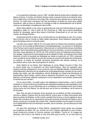 Partie 1: Origines et contexte d'apparition des midnight movies 
Le Lauréat (the Graduate), sorti en 1967, de Mike Nichols illustre bien la libération des 
tabous à l'écran. Il montre une histoire d'amour entre un jeune homme et une femme mûre, 
et la rivalité entre une femme et sa propre fille, toutes les deux éprises de ce même jeune 
homme. Ce motif quasi incestueux est très provocateur et illustre en outre deux petites 
révolutions: celle du sexe en dehors du mariage et celle du démantèlement de la famille, 
unité qui se désintègre complètement dans le film. 
Robin Wood établit un lien entre ce phénomène de crise de l'unité familiale et le genre 
fantastique. Selon lui, c'est à partir du film Psychose en 1960 que le genre fantastique 
familial se développe, genre dans lequel s'inscrivent Eraserhead et La nuit des morts 
vivants, de George Romero. 
Eraserhead aborde le tabou de la monstruosité qui se développe au sein d'un couple, 
dont la femme met au monde un bébé reptile repoussant. Nous traiterons cependant du 
genre fantastique dans la seconde partie. 
Les films des années 1960 et 70 vont puiser dans la richesse des évolutions sociales 
pour nourrir de nouvelles problématiques cinématographiques. Les genres du fantastique 
et de l'horreur sont en pleine expansion, influencés par un contexte économique et politique 
singulier. Parmi des événements significatifs on trouve la récession, qui est la conséquence 
des deux chocs pétroliers de 1973 et de 1979, portant la peur et l'angoisse économique à 
leur apogée, d'autre part la reconnaissance de la maladie du Sida, qui explose durant cette 
décennie, et enfin le scandale de Watergate qui éclate au grand jour en 1974, instaurant 
une nouvelle forme de méfiance envers les arcanes du pouvoir et le sentiment d'insécurité. 
La violence, la crainte de l'autorité corrompue deviennent des thèmes centraux, et la 
provocation est au menu des avant-gardes au cinéma. 
Andy Warhol et sa factory, Stan Brakhage et Jonas Mekas trouvent à New York 
un terrain fertile pour la production de films expérimentaux, films qui passaient dans 
certains cinémas underground, et qui ouvrent la voie aux Midnight Movies. Eraserhead est 
particulièrement influencé par les expériences cinématographiques menées par les avant-gardes 
des sixties, par des réalisateurs comme Brakhage qui utilisent les techniques de 
superposition dans l’image, comme dans la séquence d’ouverture ou le visage d’ Henry 
Spencer, à l’horizontal, apparaît superposé à ce qui ressemble à une planète, placée juste 
à l’endroit de son cerveau. 
Ce qui réunit cette « nouvelle vague »de réalisateurs expérimentaux, c'est la volonté 
d'instituer un contre cinéma qui bouleverse les habitudes bourgeoises des spectateurs, leur 
style de vie citadin: ils sont influencés par le surréalisme et le situationnisme dont l'avatar 
le plus connu est Guy Debord. La ville est pour eux le lieu du merveilleux, de la licence et 
de la poésie. 
New York est alors le berceau d'une jeunesse qui se délecte de films provocateurs, 
comme le célèbre Chelsea Girls de Andy Warhol, tourné dans un hôtel new-yorkais situé 
dans le quartier de Chelsea. Le film montre, pendant trois heures, un écran séparé en deux, 
filmant des moments de vie, discussions de jeunes hommes et femmes de l'hôtel ou de la 
factory, jouant pour la plupart leur propre rôle. L'expérimentation touche autant à la forme, 
car le dédoublement est une technique nouvelle, que la narration, qui est décousue et très 
minimaliste. 
Un autre film symbolique d' Andy Warhol, représentant l'avant garde new yorkaise 
par excellence est Blow Job, qui, comme son nom l'indique représente en noir et blanc, 
durant trente-cinq minutes un homme recevant une fellation. Tourné en 16 images par 
seconde, c'est à dire à une vitesse un tiers plus lente que la norme, on ne verra dans ce 
DURAND Camille_2010 19 
 