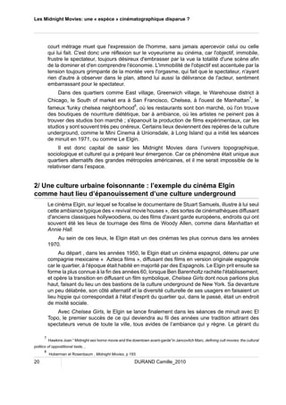 Les Midnight Movies: une « espèce » cinématographique disparue ? 
court métrage muet que l'expression de l'homme, sans jamais apercevoir celui ou celle 
qui lui fait. C'est donc une réflexion sur le voyeurisme au cinéma, car l'objectif, immobile, 
frustre le spectateur, toujours désireux d'embrasser par la vue la totalité d'une scène afin 
de la dominer et d'en comprendre l'économie. L'immobilité de l'objectif est accentuée par la 
tension toujours grimpante de la montée vers l'orgasme, qui fait que le spectateur, n'ayant 
rien d'autre à observer dans le plan, attend lui aussi la délivrance de l'acteur, sentiment 
embarrassant pour le spectateur. 
Dans des quartiers comme East village, Greenwich village, le Warehouse district à 
Chicago, le South of market era à San Francisco, Chelsea, à l'ouest de Manhattan7, le 
fameux 'funky chelsea neighborhood8, où les restaurants sont bon marché, où l'on trouve 
des boutiques de nourriture diététique, bar à ambiance, où les artistes ne peinent pas à 
trouver des studios bon marché ; s'épanouit la production de films expérimentaux, car les 
studios y sont souvent très peu onéreux. Certains lieux deviennent des repères de la culture 
underground, comme le Mini Cinema à Unionsdale, à Long Island qui a initié les séances 
de minuit en 1971, ou comme Le Elgin. 
Il est donc capital de saisir les Midnight Movies dans l’univers topographique, 
sociologique et culturel qui a préparé leur émergence. Car ce phénomène était unique aux 
quartiers alternatifs des grandes métropoles américaines, et il me serait impossible de le 
relativiser dans l’espace. 
2/ Une culture urbaine foisonnante : l’exemple du cinéma Elgin 
comme haut lieu d’épanouissement d’une culture underground 
Le cinéma Elgin, sur lequel se focalise le documentaire de Stuart Samuels, illustre à lui seul 
cette ambiance typique des « revival movie houses », des sortes de cinémathèques diffusant 
d'anciens classiques hollywoodiens, ou des films d'avant garde européens, endroits qui ont 
souvent été les lieux de tournage des films de Woody Allen, comme dans Manhattan et 
Annie Hall. 
Au sein de ces lieux, le Elgin était un des cinémas les plus connus dans les années 
1970. 
Au départ , dans les années 1950, le Elgin était un cinéma espagnol, détenu par une 
compagnie mexicaine « Azteca films », diffusant des films en version originale espagnole 
car le quartier, à l'époque était habité en majorité par des Espagnols. Le Elgin prit ensuite sa 
forme la plus connue à la fin des années 60, lorsque Ben Barenholtz rachète l'établissement, 
et opère la transition en diffusant un film symbolique, Chelsea Girls dont nous parlions plus 
haut, faisant du lieu un des bastions de la culture underground de New York. Sa devanture 
un peu délabrée, son côté alternatif et la diversité culturelle de ses usagers en faisaient un 
lieu hippie qui correspondait à l'état d'esprit du quartier qui, dans le passé, était un endroit 
de mixité sociale. 
Avec Chelsea Girls, le Elgin se lance finalement dans les séances de minuit avec El 
Topo, le premier succès de ce qui deviendra au fil des années une tradition attirant des 
spectateurs venus de toute la ville, tous avides de l’ambiance qui y règne. Le gérant du 
7 Hawkins Joan “ Midnight sex horror movie and the downtown avant-garde”in Jancovitch Marc, defining cult movies: the cultural 
politics of oppostitional taste, , 
8 Hoberman et Rosenbaum , Midnight Movies, p 193 
20 DURAND Camille_2010 
 