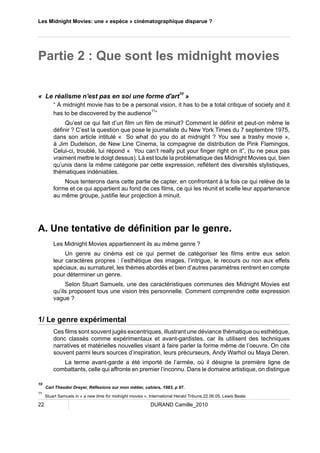 Les Midnight Movies: une « espèce » cinématographique disparue ? 
Partie 2 : Que sont les midnight movies 
« Le réalisme n'est pas en soi une forme d'art10 » 
“ A midnight movie has to be a personal vision, it has to be a total critique of society and it 
has to be discovered by the audience11” 
Qu’est ce qui fait d’un film un film de minuit? Comment le définir et peut-on même le 
définir ? C’est la question que pose le journaliste du New York Times du 7 septembre 1975, 
dans son article intitulé « So what do you do at midnight ? You see a trashy movie », 
à Jim Dudelson, de New Line Cinema, la compagnie de distribution de Pink Flamingos. 
Celui-ci, troublé, lui répond « You can’t really put your finger right on it”, (tu ne peux pas 
vraiment mettre le doigt dessus). Là est toute la problématique des Midnight Movies qui, bien 
qu’unis dans la même catégorie par cette expression, reflètent des diversités stylistiques, 
thématiques indéniables. 
Nous tenterons dans cette partie de capter, en confrontant à la fois ce qui relève de la 
forme et ce qui appartient au fond de ces films, ce qui les réunit et scelle leur appartenance 
au même groupe, justifie leur projection à minuit. 
A. Une tentative de définition par le genre. 
Les Midnight Movies appartiennent ils au même genre ? 
Un genre au cinéma est ce qui permet de catégoriser les films entre eux selon 
leur caractères propres : l’esthétique des images, l’intrigue, le recours ou non aux effets 
spéciaux, au surnaturel, les thèmes abordés et bien d’autres paramètres rentrent en compte 
pour déterminer un genre. 
Selon Stuart Samuels, une des caractéristiques communes des Midnight Movies est 
qu’ils proposent tous une vision très personnelle. Comment comprendre cette expression 
vague ? 
1/ Le genre expérimental 
Ces films sont souvent jugés excentriques, illustrant une déviance thématique ou esthétique, 
donc classés comme expérimentaux et avant-gardistes, car ils utilisent des techniques 
narratives et matérielles nouvelles visant à faire parler la forme même de l’oeuvre. On cite 
souvent parmi leurs sources d’inspiration, leurs précurseurs, Andy Warhol ou Maya Deren. 
La terme avant-garde a été importé de l’armée, où il désigne la première ligne de 
combattants, celle qui affronte en premier l’inconnu. Dans le domaine artistique, on distingue 
10 Carl Theodor Dreyer, Réflexions sur mon métier, cahiers, 1983, p 97. 
11 Stuart Samuels in « a new time for midnight movies », International Herald Tribune,22.06.05, Lewis Beale. 
22 DURAND Camille_2010 
 