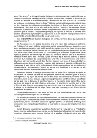 Partie 2 : Que sont les midnight movies 
selon Paul Young12 le film expérimental de la production commerciale grand public par sa 
dimension esthétique, idéologique et/ou politique, sa capacité à contester la tendance à la 
stabilité, au réalisme et à la clarté qui est à l’oeuvre dans les films et surtout à « contester 
les limites du symbolique ». Ainsi Le Grice13 délimite huit caractéristiques permettant, dans 
un film, d’explorer les différentes possibilités du cinéma, et donc d’entrer dans le genre 
expérimental : le travail sur le dispositif de la caméra, l’invention de nouvelles formes 
narratives, la création de nouvelles formes d’organisation du discours, la diffusion d’images 
occultées par la société, l’engagement politique, la capacité à articuler le cinéma avec 
d’autres arts comme la philosophie ou la peinture, et le fait d’établir, créer par le cinéma un 
autre monde, une altérité qui répond à ses propres codes. 
Les Midnight Movies illustrent-ils la prise en compte, le travail d’une ou plusieurs de 
DURAND Camille_2010 23 
ces perspectives ? 
El Topo joue avec les codes du cinéma et a une vision très poétique du scénario, 
car l’intrigue n’est qu’un prétexte aux images, qui se succèdent les unes aux autres, non 
selon une logique narrative, mais plutôt au gré des métaphores et du visuel, comme dans 
la tradition surréaliste de Dali, Bunuel qui ont révolutionné le genre expérimental. Il s’agit 
pour lui de briser l’idée de rationalité qui conduit l’intrigue en mettant en place une forme 
mythique, poétique de dramaturgie. Le début du film nous introduit bien à la décadence 
narrative du film, car il frise l’absurde. Après avoir tué, de la main de son fils, le dernier 
survivant d’un massacre de sanguinaires dans une ville, el Topo arrive dans une contrée 
désertique où trois bandits vivent. Ces derniers passent leur temps à deux activités très 
loufoques compte tenu du contexte : manger des bananes et caresser avidement des 
chaussures à haut talons, qu’ils collectionnent. Cette caractéristique est complètement 
invraisemblable : le spectateur s’attend, au lieu de trois fétichistes, à trouver en de tels 
bandits des hommes aux moeurs dures et viriles. 
Dépourvu de sens, d’ancrage spatio-temporel, cet incipit fait la belle part au gratuit et 
à l’absurde. La violence visuelle est très présente dans le film, vraiment gore, et surtout 
non légitime : il n’y a pas de morale dans le film, et on nous montre le pire sans aucune 
explication, sans aucune excuse. Le personnage principal ne semble d’ailleurs pas affecté 
par ce qu’il voit, et demande à son fils d’achever le massacre, et ce alors même qu’un 
survivant fait appel à sa pitié. C’est un anti-héros : il abandonne son fils, qu’il a initié 
et éduqué à la violence, pour poursuivre son chemin avec une femme. Le film est dans 
le sillage du surréalisme et de Maya Deren, une des précurseurs aux Etats-Unis du 
surréalisme au cinéma. 
Eraserhead constitue un des- sinon le- films les plus expérimentaux de Lynch, c’est 
pourquoi je m’attarderai plus sur cet exemple. 
Le modèle de narrativité est complètement déviant, car il est sans cesse contaminé par 
le rêve, qui est la seule porte de sortie d’un environnement hostile où le végétal est absent, 
où la couleur, la vie, l’animation paraissent à jamais perdus. Les errances de Henry dans 
son quartier sont marquées par la solitude la plus totale, le passage de longs tunnels dans 
l’ombre. 
Lynch dira dans son interview avec Chris Rodley qu’il a voulu recréer le Philadelphie 
de son enfance, sa banlieue et ses usines, ses fumées industrielles et parvient ainsi à créer 
un univers totalement autre, presque futuriste, où le soleil ne brille jamais, où le vent siffle 
12 Le cinéma expérimental, Paul Young, Taschen 
13 Cinémas d’avant-garde, Nicole Brenez 
 