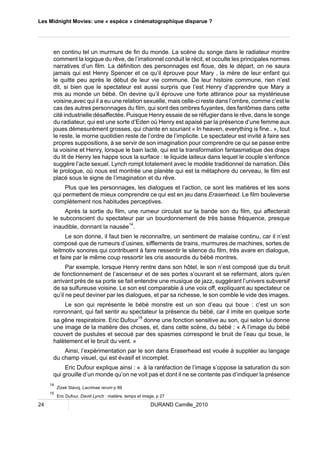 Les Midnight Movies: une « espèce » cinématographique disparue ? 
en continu tel un murmure de fin du monde. La scène du songe dans le radiateur montre 
comment la logique du rêve, de l’irrationnel conduit le récit, et occulte les principales normes 
narratives d’un film. La définition des personnages est floue, dès le départ, on ne saura 
jamais qui est Henry Spencer et ce qu’il éprouve pour Mary , la mère de leur enfant qui 
le quitte peu après le début de leur vie commune. De leur histoire commune, rien n’est 
dit, si bien que le spectateur est aussi surpris que l’est Henry d’apprendre que Mary a 
mis au monde un bébé. On devine qu’il éprouve une forte attirance pour sa mystérieuse 
voisine,avec qui il a eu une relation sexuelle, mais celle-ci reste dans l’ombre, comme c’est le 
cas des autres personnages du film, qui sont des ombres fuyantes, des fantômes dans cette 
cité industrielle désaffectée. Puisque Henry essaie de se réfugier dans le rêve, dans le songe 
du radiateur, qui est une sorte d’Eden où Henry est apaisé par la présence d’une femme aux 
joues démesurément grosses, qui chante en souriant « In heaven, everything is fine.. », tout 
le reste, le morne quotidien reste de l’ordre de l’implicite. Le spectateur est invité à faire ses 
propres suppositions, à se servir de son imagination pour comprendre ce qui se passe entre 
la voisine et Henry, lorsque le bain lacté, qui est la transformation fantasmatique des draps 
du lit de Henry les happe sous la surface : le liquide laiteux dans lequel le couple s’enfonce 
suggère l’acte sexuel. Lynch rompt totalement avec le modèle traditionnel de narration. Dès 
le prologue, où nous est montrée une planète qui est la métaphore du cerveau, le film est 
placé sous le signe de l’imagination et du rêve. 
Plus que les personnages, les dialogues et l’action, ce sont les matières et les sons 
qui permettent de mieux comprendre ce qui est en jeu dans Eraserhead. Le film bouleverse 
complètement nos habitudes perceptives. 
Après la sortie du film, une rumeur circulait sur la bande son du film, qui affecterait 
le subconscient du spectateur par un bourdonnement de très basse fréquence, presque 
inaudible, donnant la nausée14. 
Le son donne, il faut bien le reconnaître, un sentiment de malaise continu, car il n’est 
composé que de rumeurs d’usines, sifflements de trains, murmures de machines, sortes de 
leitmotiv sonores qui contribuent à faire ressentir le silence du film, très avare en dialogue, 
et faire par le même coup ressortir les cris assourdis du bébé montres. 
Par exemple, lorsque Henry rentre dans son hôtel, le son n’est composé que du bruit 
de fonctionnement de l’ascenseur et de ses portes s’ouvrant et se refermant, alors qu’en 
arrivant près de sa porte se fait entendre une musique de jazz, suggérant l’univers subversif 
de sa sulfureuse voisine. Le son est comparable à une voix off, expliquant au spectateur ce 
qu’il ne peut deviner par les dialogues, et par sa richesse, le son comble le vide des images. 
Le son qui représente le bébé monstre est un son d’eau qui boue : c’est un son 
ronronnant, qui fait sentir au spectateur la présence du bébé, car il imite en quelque sorte 
sa gêne respiratoire. Eric Dufour15 donne une fonction sensitive au son, qui selon lui donne 
une image de la matière des choses, et, dans cette scène, du bébé : « A l’image du bébé 
couvert de pustules et secoué par des spasmes correspond le bruit de l’eau qui boue, le 
halètement et le bruit du vent. » 
Ainsi, l’expérimentation par le son dans Eraserhead est vouée à suppléer au langage 
du champ visuel, qui est évasif et incomplet. 
Eric Dufour explique ainsi : « à la raréfaction de l’image s’oppose la saturation du son 
qui grouille d’un monde qu’on ne voit pas et dont il ne se contente pas d’indiquer la présence 
14 Zizek Slavoj, Lacrimae rerum p 89 
15 Eric Dufour, David Lynch : matière, temps et image, p 27 
24 DURAND Camille_2010 
 