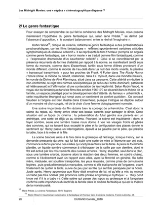 Les Midnight Movies: une « espèce » cinématographique disparue ? 
2/ Le genre fantastique 
Pour essayer de comprendre ce qui fait la cohérence des Midnight Movies, nous posons 
maintenant l’hypothèse du genre fantastique qui, selon rené Prédal,17 se définit par 
l’absence d’opposition, « le constant balancement entre le réel et l’imaginaire ». 
Robin Wood18, critique de cinéma, rattache le genre fantastique à des problématiques 
psychanalytiques, car les films fantastiques « reflètent spontanément certaines attitudes 
symptomatiques du malaise collectif ». Il se représente le film d’horreur (compris en anglais 
comme genre fantastique, car « horror movie » se traduit comme film fantastique), comme 
« l’expression dramatisée d’un cauchemar collectif ». Celui si se concrétiserait par la 
présence récurrente de formes d’altérité par rapport à la norme, se manifestant tantôt sous 
forme du monstre, comme dans Eraserhead, tantôt sous forme d’êtres provenant d’un 
monde différent, comme le monde de l’au-delà dans La nuit des morts vivants, la planète 
« transexual transylvania » pour les proches de Frank N Furter dans The Rocky Horror 
Picture Show, le monde du désert, irrationnel, dans EL Topo et, dans une moindre mesure, 
le monde de Divine de Pink Flamingos, situé dans sa caravane. Cette altérité symbolise la 
non-conformité, le rejet des normes sociopolitiques (le refus de l’ordre dominant, patriarcal 
et hétérosexuel) et l’affirmation d’une contestation de leur légitimité. Selon Robin Wood, le 
noyau dur du fantastique dans les films des années 1960 -70 se situerait dans le thème de la 
famille, un espace privilégié pour le développement de l’altérité, du fameux « unheimlich », 
cette inquiétante étrangeté qui rompt avec un sentiment de confort quotidien . Ce concept 
freudien à l’origine est bien illustré dans Eraserhead, puisque l’intrigue se déploie autour 
d’un monstre né d’un couple, né de la chair d’une femme biologiquement normale. 
Une scène importante du film éclaire bien le concept de unheimliche. C’est donc la 
scène du repas, où Henry arrive chez ses beaux parents pour partager le dîner. Cette 
situation est un topos du cinéma : la présentation du futur gendre aux parents est un 
archétype, une sorte de déjà vu au cinéma. Pourtant, la scène est inquiétante : dans le 
foyer sombre, seule une lumière basse nous donne à voir les visages froids et gênés 
des convives, qui se taisent tous excepté le père et la configuration des places donne le 
sentiment qu’ Henry passe un interrogatoire, épaulé à sa gauche par le père, qui préside 
la table, face à la mère et la fille. 
La scène bascule alors à la fois dans le grotesque et l’étrange, lorsque Henry, sur la 
demande pressante du père, qui lui fait subir une sorte de mise à l’épreuve par cet acte, 
commence à découper une des cailles qui sont présentées sur la table. A peine la fourchette 
plantée, un liquide sombre commence à s’échapper de la caille par son derrière, dont le 
flot est activé par les mouvements des cuisses arrières. Henry, stupéfait, seul dans le plan, 
sous une lumière criarde, observe alors la réaction des deux femmes, en contre champ, 
comme si l’événement avait un rapport avec elles, avec la féminité en général. Sa belle 
mère, médusée, est soudain transportée, les yeux révulsés, comme prise de convulsions 
légères , puis graduellement plus marquées, comme si elle était proche de l’orgasme, avant 
finalement de quitter la table, suivie de peu par sa fille qui semble paralysée par la honte. 
Juste après, Henry apprendra que Mary était enceinte de lui, et qu’elle a mis au monde 
un bébé pas très normal (elle prononce cette phrase énigmatique mythique : « They don’t 
know yet if it is a baby »). Cette scène qui passe des topos au grotesque et à l’angoisse 
confirme cette importance du motif de la famille dans le cinéma fantastique qui est le théâtre 
de la monstruosité. 
17 René Prédal, Le cinéma Fantastique, 1970, Seghers 
18 Robin Wood in Cauchemars Américains: le fantastique et l’horreur dans le cinéma moderne, Franck Lafond p. 25. 
26 DURAND Camille_2010 
 
