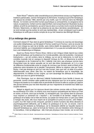 Partie 2 : Que sont les midnight movies 
Robin Wood19 rattache cette caractéristique aux phénomènes sociaux qui fragilisent les 
traditions patriarcales, comme l’émergence du féminisme. Il explique que le film fantastique 
est, depuis les années 1960, dominé par cinq motifs, que l’on retrouve dans les Midnight 
Movies : le monstre comme être humain psychotique ou schizophrène, la vengeance de la 
nature, la satanisme, l’enfant comme objet terrifiant, dont eraserhead est l’illustration la plus 
célèbre, et enfin le cannibalisme, qui est à l’oeuvre dans La nuit des morts vivants de George 
Romero. Néanmoins, en dépit de la présence de ces deux dernières caractéristiques , on 
se rend compte que les autres ne sont pas représentées , et par conséquent que le genre 
fantastique ne suffit pas à rendre compte de ce qui fait l’essence des Midnight Movies . 
3/ Le mélange des genres 
Comment classer El Topo dans le genre fantastique ? L’errance du cow-boy est davantage 
une quête métaphysique, qui fait appel à l’horreur autant qu’à l’humour, sans se soucier de 
situer son intrigue au sein de la famille, sans même établir de séparation entre le monde 
normal et l’altérité, qui s’interpénètrent constamment. Il n’y a pas de normalité dans El topo, 
tout y est métaphorique et illogique. 
Quant au Rocky Horror Picture Show, même si son intrigue initiale répond aux codes 
du genre fantastique, par la présence d’un monde parallèle, celui de la planète « transexual 
transylvania », qui est contenu dans le château, qui en est la métonymie, le motif de la 
comédie musicale met en exergue le dispositif ironique du film, et désamorce la portée 
de l’imaginaire et de l’irrationnel du film. L’altérité n’est donc pas physique comme dans 
Eraserhead mais de nature sexuelle car ce sont des êtres transsexuels, et il n’y a pas 
de différence fondamentale entre le couple de normaux que forment Janet et Brad et les 
prétendus extra terrestres de la planète Transylvania. Même la créature crée par Frank, 
Rocky, n’est pas étrange en tant qu’il est très humain, bien que naïf, et cède à la pulsion 
hétérosexuelle avec Janet. Dès lors, ne restent de fantastique que le maquillage, les 
déguisements, le château et leur origine, qui sont davantage les attributs de la comédie 
musicale que ceux du genre fantastique. 
Pink Flamingos, tout en décrivant l’altérité fondamentale d’une famille à travers sa 
perversité, montre combien cette qualité est plus répandue que l’on ne le pense, puisque 
l’intrigue est basée sur la rivalité entre la perversité de Divine et celle du couple qui capture 
des jeunes femmes pour les faire féconder par leur majordome et revendre leur bébé aux 
couples lesbiens. 
Malgré le dégoût que l’on éprouve devant des scènes comme celle où Divine ingère 
les excréments d’un chien, le cinéma nous rend toujours sympathiques les héros qu’il met 
en scène, et Divine, ainsi que sa famille, n’y échappent pas. Les scènes dans la caravane 
nous inspirent un sentiment de « heimlich », de normalité et de familier, malgré tout le 
grotesque et la laideur de la mère de Divine, qui passe son temps dans un parc pour bébé 
à manger des oeufs, elle nous inspire de la sympathie et surtout le sourire. John Waters, 
à partir d’un film trash et très choquant, parvient à rendre humains des êtres déviants et 
psychologiquement déficients, par le détour du grotesque et du rire. Là encore, c’est le 
réalisme qui fait obstacle au fantastique, car la nécessaire altérité sur laquelle repose le 
dispositif fantastique qui, selon la formule de Todorov, est une hésitation entre l’étrange et 
le merveilleux, n’est qu’allégorique : elle n’est pas physique mais morale, car ce sont des 
19 Robin Wood, le retour du refoulé , danscauchemars américains : fantastique et horreur dans le cinéma moderne, Franck 
DURAND Camille_2010 27 
Lafond p 20 
 