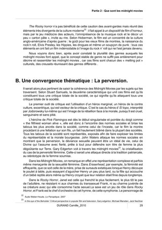 Partie 2 : Que sont les midnight movies 
The Rocky horror n’a pas bénéficié de cette caution des avant-gardes mais réunit des 
éléments très divergents de la culture moderne22 : il fait appel à un dispositif de film d’horreur, 
mais par le jeu médiocre des acteurs, l’omniprésence de la musique rock et le décor un 
peu « carton pâte », invite au rire. Selon Hoberman, le film est un concentré de la culture 
anglo-américaine d’après guerre : le goût pour les vieux films de montres, la naissance du 
rock’n roll, Elvis Presley, les Hippies, les drogues et même un soupçon de punk : tous ces 
éléments en ont fait un film indémodable à l’image du rock n’ roll qui ne l’est jamais devenu. 
Nous voyons donc bien, après avoir constaté la pluralité des genres auxquels les 
midnight movies font appel, que le concept stable de genre ne suffit pas entièrement pour 
décrire et rassembler les midnight movies , car ces films sont chacun des « melting pot » 
culturels, des creusets réunissant des genres différents . 
B. Une convergence thématique : La perversion. 
Il serait alors plus pertinent de saisir la cohérence des Midnight Movies par les sujets qui les 
traversent. Selon Stuart Samuels, la deuxième caractéristique qui unit ces films est qu’ils 
constituent tous une critique totale de la société, ce qui signifie qu’ils attaquent tous une 
critique totale de la société. 
Le premier outil de critique est l’utilisation d’un héros marginal, un héros de la contre 
culture, excentrique, qui est vecteur de la critique. C’est le cas du héros d’ El topo, interprété 
par Jodorowsky lui-même qui est l’image de la rébellion face à la morale, puisqu’il est cruel, 
sanguinaire et sans pitié. 
L’héroïne de Pink Flamingos est dès le début singularisée et pointée du doigt comme 
« the filthiest woman alive », elle est donc à l’encontre des normes sociales et brise les 
tabous les plus ancrés dans la société, comme celui de l’inceste, car le film la montre 
procédant à une fellation sur son fils, un fait hautement blâmé dans la plupart des sociétés. 
Tous les tabous de la société sont représentés, exposés afin de faire exploser les limites 
du représentable et la morale bourgeoise. John Waters attaque les normes sociales en 
montrant que la perversion, la déviance sexuelle peuvent être un idéal de vie, celui de 
Divine qui l’assume avec fierté, prête à tout pour défendre son titre de femme la plus 
dégoûtante sur Terre. Gary Edgerton voit à travers les midnight movies23, la cristallisation 
du cas de la perversité féminine. Celle-ci serait une attaque directe à la tradition patriarcale, 
au stéréotype de la femme soumise. 
Dans les Midnight Movies, on remarque en effet une représentation complexe et parfois 
même menaçante de la sexualité féminine. Dans Eraserhead, par exemple, la féminité est 
effrayante, que ce soit celle de la mère, prise de sursauts extatiques lorsque Henry découpe 
le poulet à table, puis essayant d’aguicher Henry un peu plus tard, ou la fille qui accouche 
d’un bébé reptile alors même qu’Henry croyait que leur relation était finie depuis longtemps. 
Dans le Rocky Horror, Janet est celle qui franchit le plus facilement, le plus tôt le pas 
de l’adultère, ne résistant ni aux charmes du transsexuel Frank, ni au charme juvénile de 
sa créature avec qui elle consomme l’acte sexuel.La sexe est un jeu de rôle dans Rocky 
Horror, et Frank est le chef d’orchestre de cet hymne, de cette symphonie. Le personnage de 
22 Aude Weber-Houde, Le Panoptique, 2007 
23 In the eye of the Beholder: Critical perspective in popular film and television, Gary edgerton, Michael Marsden, Jack Nachbar 
DURAND Camille_2010 29 
 