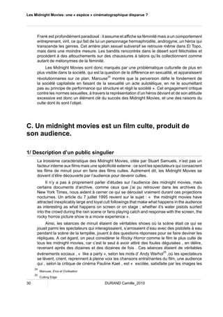 Les Midnight Movies: une « espèce » cinématographique disparue ? 
Frank est profondément paradoxal : il assume et affiche sa féminité mais a un comportement 
entreprenant, viril, ce qui fait de lui un personnage hermaphrodite, androgyne, un héros qui 
transcende les genres. Cet arrière plan sexuel subversif se retrouve même dans El Topo, 
mais dans une moindre mesure. Les bandits rencontrés dans le désert sont fétichistes et 
procèdent à des attouchements sur des chaussures à talons qu’ils collectionnent comme 
autant de métonymies de la féminité. 
Les Midnight Movies sont donc marqués par une problématique culturelle de plus en 
plus visible dans la société, qui est la question de la différence en sexualité, et apparaissent 
révolutionnaires sur ce plan. Marcuse24 montre que la perversion défie le fondement de 
la société capitaliste en faisant de la sexualité un acte autotélique, en ne le soumettant 
pas au principe de performance qui structure et régit la société ». Cet engagement critique 
contre les normes sexuelles, à travers la représentation d’un héros déviant et de son attitude 
excessive est donc un élément clé du succès des Midnight Movies, et une des raisons du 
culte dont ils sont l’objet. 
C. Un midnight movies est un film culte, produit de 
son audience. 
1/ Description d’un public singulier 
La troisième caractéristique des Midnight Movies, citée par Stuart Samuels, n’est pas un 
facteur interne aux films mais une spécificité externe : ce sont les spectateurs qui consacrent 
les films de minuit pour en faire des films cultes. Autrement dit, les Midnight Movies se 
doivent d’être découverts par l’audience pour devenir cultes. 
Il n’y a pas à proprement parler d’études sur l’audience des midnight movies, mais 
certains documents d’archive, comme ceux que j’ai pu retrouver dans les archives du 
New York Times, nous aident à cerner ce qui se déroulait vraiment durant ces projections 
nocturnes. Un article du 7 juillet 1995 revient sur le sujet : « the midnight movies have 
attracted inexplicably large and loyal cult followings that make what happens in the audience 
as interesting as what happens on screen or on stage ; whether it’s water pistols suirted 
into the crowd during the rain scene or fans playing catch and response with the screen, the 
rocky horros picture show is a movie experience ». 
Ainsi, les séances de minuit étaient de véritables shows où la scène était ce qui se 
jouait parmi les spectateurs qui interagissaient, s’arrosaient d’eau avec des pistolets à eau 
pendant la scène de la tempête, jouent à des questions réponses pour se faire deviner les 
répliques. A cet égard, on peut considérer le Rocky Horror comme le film le plus culte de 
tous les midnight movies, car c’est le seul à avoir attiré des foules déguisées , en délire, 
revenant après des dizaines et des dizaines de fois . Ces séances étaient de véritables 
événements sociaux , « like a party », selon les mots d’ Andy Warhol25 ,où les spectateurs 
se lèvent, crient, reprennent à pleine voix les chansons entraînantes du film, une audience 
qui , selon la critique de cinéma Pauline Kael , est « excitée, satisfaite par les images les 
24 Marcuse, Eros et Civilisation 
25 Cutting Edge 
30 DURAND Camille_2010 
 
