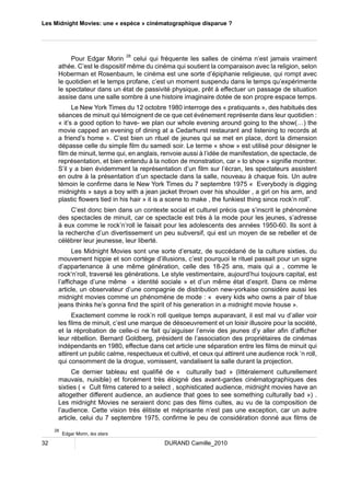 Les Midnight Movies: une « espèce » cinématographique disparue ? 
Pour Edgar Morin 28 celui qui fréquente les salles de cinéma n’est jamais vraiment 
athée. C’est le dispositif même du cinéma qui soutient la comparaison avec la religion, selon 
Hoberman et Rosenbaum, le cinéma est une sorte d’épiphanie religieuse, qui rompt avec 
le quotidien et le temps profane, c’est un moment suspendu dans le temps qu’expérimente 
le spectateur dans un état de passivité physique, prêt à effectuer un passage de situation 
assise dans une salle sombre à une histoire imaginaire dotée de son propre espace temps. 
Le New York Times du 12 octobre 1980 interroge des « pratiquants », des habitués des 
séances de minuit qui témoignent de ce que cet événement représente dans leur quotidien : 
« it’s a good option to have- we plan our whole evening around going to the show(…) the 
movie capped an evening of dining at a Cedarhurst restaurant and listening to records at 
a friend’s home ». C’est bien un rituel de jeunes qui se met en place, dont la dimension 
dépasse celle du simple film du samedi soir. Le terme « show » est utilisé pour désigner le 
film de minuit, terme qui, en anglais, renvoie aussi à l’idée de manifestation, de spectacle, de 
représentation, et bien entendu à la notion de monstration, car » to show » signifie montrer. 
S’il y a bien évidemment la représentation d’un film sur l’écran, les spectateurs assistent 
en outre à la présentation d’un spectacle dans la salle, nouveau à chaque fois. Un autre 
témoin le confirme dans le New York Times du 7 septembre 1975 « Everybody is digging 
midnights » says a boy with a jean jacket thrown over his shoulder , a girl on his arm, and 
plastic flowers tied in his hair » it is a scene to make , the funkiest thing since rock’n roll”. 
C’est donc bien dans un contexte social et culturel précis que s’inscrit le phénomène 
des spectacles de minuit, car ce spectacle est très à la mode pour les jeunes, s’adresse 
à eux comme le rock’n’roll le faisait pour les adolescents des années 1950-60. Ils sont à 
la recherche d’un divertissement un peu subversif, qui est un moyen de se rebeller et de 
célébrer leur jeunesse, leur liberté. 
Les Midnight Movies sont une sorte d’ersatz, de succédané de la culture sixties, du 
mouvement hippie et son cortège d’illusions, c’est pourquoi le rituel passait pour un signe 
d’appartenance à une même génération, celle des 18-25 ans, mais qui a , comme le 
rock‘n’roll, traversé les générations. Le style vestimentaire, aujourd’hui toujours capital, est 
l’affichage d’une même « identité sociale » et d’un même état d’esprit. Dans ce même 
article, un observateur d’une compagnie de distribution new-yorkaise considère aussi les 
midnight movies comme un phénomène de mode : « every kids who owns a pair of blue 
jeans thinks he’s gonna find the spirit of his generation in a midnight movie house ». 
Exactement comme le rock’n roll quelque temps auparavant, il est mal vu d’aller voir 
les films de minuit, c’est une marque de désoeuvrement et un loisir illusoire pour la société, 
et la réprobation de celle-ci ne fait qu’aiguiser l’envie des jeunes d’y aller afin d’afficher 
leur rébellion. Bernard Goldberg, président de l’association des propriétaires de cinémas 
indépendants en 1980, effectue dans cet article une séparation entre les films de minuit qui 
attirent un public calme, respectueux et cultivé, et ceux qui attirent une audience rock ‘n roll, 
qui consomment de la drogue, vomissent, vandalisent la salle durant la projection. 
Ce dernier tableau est qualifié de « culturally bad » (littéralement culturellement 
mauvais, nuisible) et forcément très éloigné des avant-gardes cinématographiques des 
sixties ( « Cult films catered to a select , sophisticated audience, midnight movies have an 
altogether different audience, an audience that goes to see something culturally bad ») . 
Les midnight Movies ne seraient donc pas des films cultes, au vu de la composition de 
l’audience. Cette vision très élitiste et méprisante n’est pas une exception, car un autre 
article, celui du 7 septembre 1975, confirme le peu de considération donné aux films de 
28 Edgar Morin, les stars 
32 DURAND Camille_2010 
 