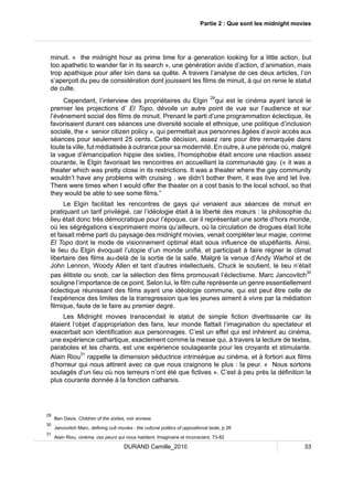 Partie 2 : Que sont les midnight movies 
minuit. « the midnight hour as prime time for a generation looking for a little action, but 
too apathetic to wander far in its search », une génération avide d’action, d’animation, mais 
trop apathique pour aller loin dans sa quête. A travers l’analyse de ces deux articles, l’on 
s’aperçoit du peu de considération dont jouissent les films de minuit, à qui on renie le statut 
de culte. 
Cependant, l’interview des propriétaires du Elgin 29qui est le cinéma ayant lancé le 
premier les projections d’ El Topo, dévoile un autre point de vue sur l’audience et sur 
l’événement social des films de minuit. Prenant le parti d’une programmation éclectique, ils 
favorisaient durant ces séances une diversité sociale et ethnique, une politique d’inclusion 
sociale, the « senior citizen policy », qui permettait aux personnes âgées d’avoir accès aux 
séances pour seulement 25 cents. Cette décision, assez rare pour être remarquée dans 
toute la ville, fut médiatisée à outrance pour sa modernité. En outre, à une période où, malgré 
la vague d’émancipation hippie des sixties, l’homophobie était encore une réaction assez 
courante, le Elgin favorisait les rencontres en accueillant la communauté gay. (« it was a 
theater which was pretty close in its restrictions. It was a theater where the gay community 
wouldn’t have any problems with cruising . we didn’t bother them, it was live and let live. 
There were times when I would offer the theater on a cost basis to the local school, so that 
they would be able to see some films.” 
Le Elgin facilitait les rencontres de gays qui venaient aux séances de minuit en 
pratiquant un tarif privilégié, car l’idéologie était à la liberté des moeurs : la philosophie du 
lieu était donc très démocratique pour l’époque, car il représentait une sorte d’hors monde, 
où les ségrégations s’exprimaient moins qu’ailleurs, où la circulation de drogues était licite 
et faisait même parti du paysage des midnight movies, venait compléter leur magie, comme 
El Topo dont le mode de visionnement optimal était sous influence de stupéfiants. Ainsi, 
le lieu du Elgin évoquait l’utopie d’un monde unifié, et participait à faire régner le climat 
libertaire des films au-delà de la sortie de la salle. Malgré la venue d’Andy Warhol et de 
John Lennon, Woody Allen et tant d’autres intellectuels, Chuck le soutient, le lieu n’était 
pas élitiste ou snob, car la sélection des films promouvait l’éclectisme. Marc Jancovitch30 
souligne l’importance de ce point. Selon lui, le film culte représente un genre essentiellement 
éclectique réunissant des films ayant une idéologie commune, qui est peut être celle de 
l’expérience des limites de la transgression que les jeunes aiment à vivre par la médiation 
filmique, faute de le faire au premier degré. 
Les Midnight movies transcendait le statut de simple fiction divertissante car ils 
étaient l’objet d’appropriation des fans, leur monde flattait l’imagination du spectateur et 
exacerbait son identification aux personnages. C’est un effet qui est inhérent au cinéma, 
une expérience cathartique, exactement comme la messe qui, à travers la lecture de textes, 
paraboles et les chants, est une expérience soulageante pour les croyants et stimulante. 
Alain Riou31 rappelle la dimension séductrice intrinsèque au cinéma, et à fortiori aux films 
d’horreur qui nous attirent avec ce que nous craignons le plus : la peur. « Nous sortons 
soulagés d’un lieu où nos terreurs n’ont été que fictives ». C’est à peu près la définition la 
plus courante donnée à la fonction catharsis. 
29 Ben Davis, Children of the sixties, voir annexe 
30 Jancovitch Marc, defining cult movies : the cultural politics of oppositional taste, p 26 
31 Alain Riou, cinéma, ces peurs qui nous habitent, Imaginaire et inconscient, 73-82 
DURAND Camille_2010 33 
 