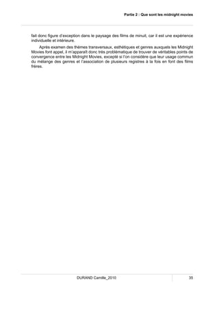 Partie 2 : Que sont les midnight movies 
fait donc figure d’exception dans le paysage des films de minuit, car il est une expérience 
individuelle et intérieure. 
Après examen des thèmes transversaux, esthétiques et genres auxquels les Midnight 
Movies font appel, il m’apparaît donc très problématique de trouver de véritables points de 
convergence entre les Midnight Movies, excepté si l’on considère que leur usage commun 
du mélange des genres et l’association de plusieurs registres à la fois en font des films 
frères. 
DURAND Camille_2010 35 
 