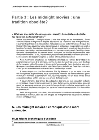 Les Midnight Movies: une « espèce » cinématographique disparue ? 
Partie 3 : Les midnight movies : une 
tradition obsolète? 
« What was once culturally transgressive- sexually, thematically, esthetically-has 
now been made mainstream »34 
Dansle documentaire “ Midnight Movies : from the margin to the mainstream”, Stuart 
Samuels dresse en filigrane un exposé des raisons de l’historicité des midnight movies. 
Il avance l’hypothèse de la récupération hollywoodienne de cette thématique typique des 
Midnight Movies à savoir leur veine transgressive et fantastique, récupération qui serait à 
l’origine d’un déclin des séances de minuit. En se popularisant, en entrant dans la culture 
de masse, les midnight movies aurait disparu du paysage underground. C’est l’hypothèse 
que nous développerons en premier temps. Mais peut on dire que le phénomène s’est 
complétement éteint ? Si oui, l’industrie hollywoodienne est-elle la seule à mettre en cause ? 
Le mécanisme de réception propre à la culture télévisuelle sera analysé. 
Nous montrerons ensuite que les mutations entraînées par l’arrivée de la vidéo et de 
programmes nouveaux à la télévision, comme les talk-shows et les séries, sont des legs 
de l’univers des midnight movies et témoignent d’une nouvelle vision du cinéma subversif. 
Nous prendrons l’exemple de la série culte Twin Peaks, réalisée par David Lynch et Mark 
Frost, qui est la descendante directe de l’esprit des Midnight Movies. 
A travers le parcours d’un film comme « The Big lebowski », qui est selon nous une 
des résurgences du phénomène, nous expliquerons comment les thèmes chers du genre 
de minuit se recyclent et comment les fans, toujours présents, ont fait de ce film de minuit 
au succès modeste un film culte au sens propre de l’expression. 
A travers l’analyse des formes de participation des fans, de leur production textuelle 
et symbolique, nous montrerons combien la vision du fan comme consommateur aliéné et 
passif est à remettre en cause, et comment d’une participation effective aux projections de 
films de minuit, les fans sont aujourd’hui vecteur d’une culture secondaire dont ils sont les 
co producteurs. 
Enfin, et en guise de conclusion, nous montrerons comment sont utilisés maintenant 
les créneaux de minuit, et où se sont réfugiés les midnight movies d’aujourd’hui, héritiers 
de leur esthétique trash. 
A. Les midnight movies : chronique d'une mort 
annoncée. 
1/ Les raisons économiques d’un déclin 
34 Stuart Samuels, Midnight Movies, from the margin to the mainstream, 2006 
36 DURAND Camille_2010 
 